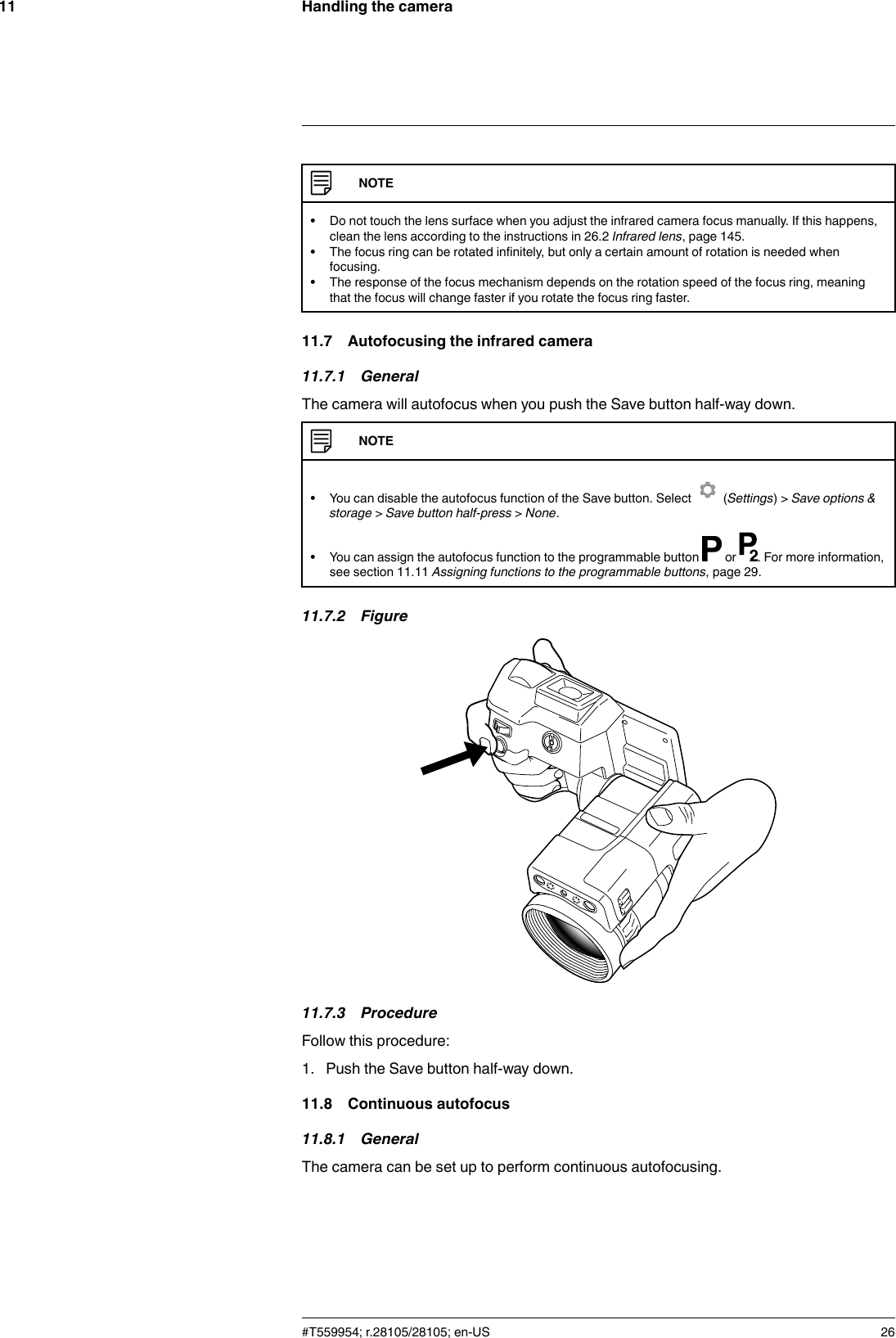 Handling the camera11NOTE• Do not touch the lens surface when you adjust the infrared camera focus manually. If this happens,clean the lens according to the instructions in 26.2 Infrared lens, page 145.• The focus ring can be rotated infinitely, but only a certain amount of rotation is needed whenfocusing.• The response of the focus mechanism depends on the rotation speed of the focus ring, meaningthat the focus will change faster if you rotate the focus ring faster.11.7 Autofocusing the infrared camera11.7.1 GeneralThe camera will autofocus when you push the Save button half-way down.NOTE• You can disable the autofocus function of the Save button. Select (Settings) &gt; Save options &amp;storage &gt;Save button half-press &gt;None.• You can assign the autofocus function to the programmable button or . For more information,see section 11.11 Assigning functions to the programmable buttons, page 29.11.7.2 Figure11.7.3 ProcedureFollow this procedure:1. Push the Save button half-way down.11.8 Continuous autofocus11.8.1 GeneralThe camera can be set up to perform continuous autofocusing.#T559954; r.28105/28105; en-US 26