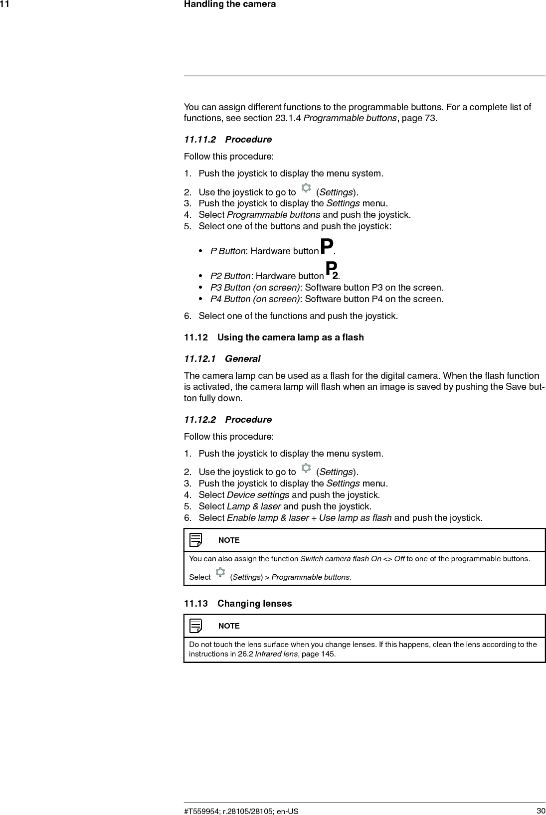 Handling the camera11You can assign different functions to the programmable buttons. For a complete list offunctions, see section 23.1.4 Programmable buttons, page 73.11.11.2 ProcedureFollow this procedure:1. Push the joystick to display the menu system.2. Use the joystick to go to (Settings).3. Push the joystick to display the Settings menu.4. Select Programmable buttons and push the joystick.5. Select one of the buttons and push the joystick:•P Button: Hardware button .•P2 Button: Hardware button .•P3 Button (on screen): Software button P3 on the screen.•P4 Button (on screen): Software button P4 on the screen.6. Select one of the functions and push the joystick.11.12 Using the camera lamp as a flash11.12.1 GeneralThe camera lamp can be used as a flash for the digital camera. When the flash functionis activated, the camera lamp will flash when an image is saved by pushing the Save but-ton fully down.11.12.2 ProcedureFollow this procedure:1. Push the joystick to display the menu system.2. Use the joystick to go to (Settings).3. Push the joystick to display the Settings menu.4. Select Device settings and push the joystick.5. Select Lamp &amp; laser and push the joystick.6. Select Enable lamp &amp; laser + Use lamp as flash and push the joystick.NOTEYou can also assign the function Switch camera flash On &lt;&gt; Off to one of the programmable buttons.Select (Settings) &gt; Programmable buttons.11.13 Changing lensesNOTEDo not touch the lens surface when you change lenses. If this happens, clean the lens according to theinstructions in 26.2 Infrared lens, page 145.#T559954; r.28105/28105; en-US 30