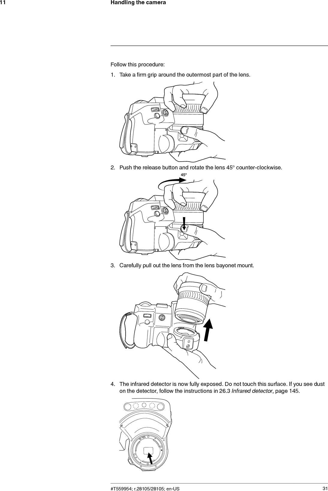 Handling the camera11Follow this procedure:1. Take a firm grip around the outermost part of the lens.2. Push the release button and rotate the lens 45° counter-clockwise.3. Carefully pull out the lens from the lens bayonet mount.4. The infrared detector is now fully exposed. Do not touch this surface. If you see duston the detector, follow the instructions in 26.3 Infrared detector, page 145.#T559954; r.28105/28105; en-US 31