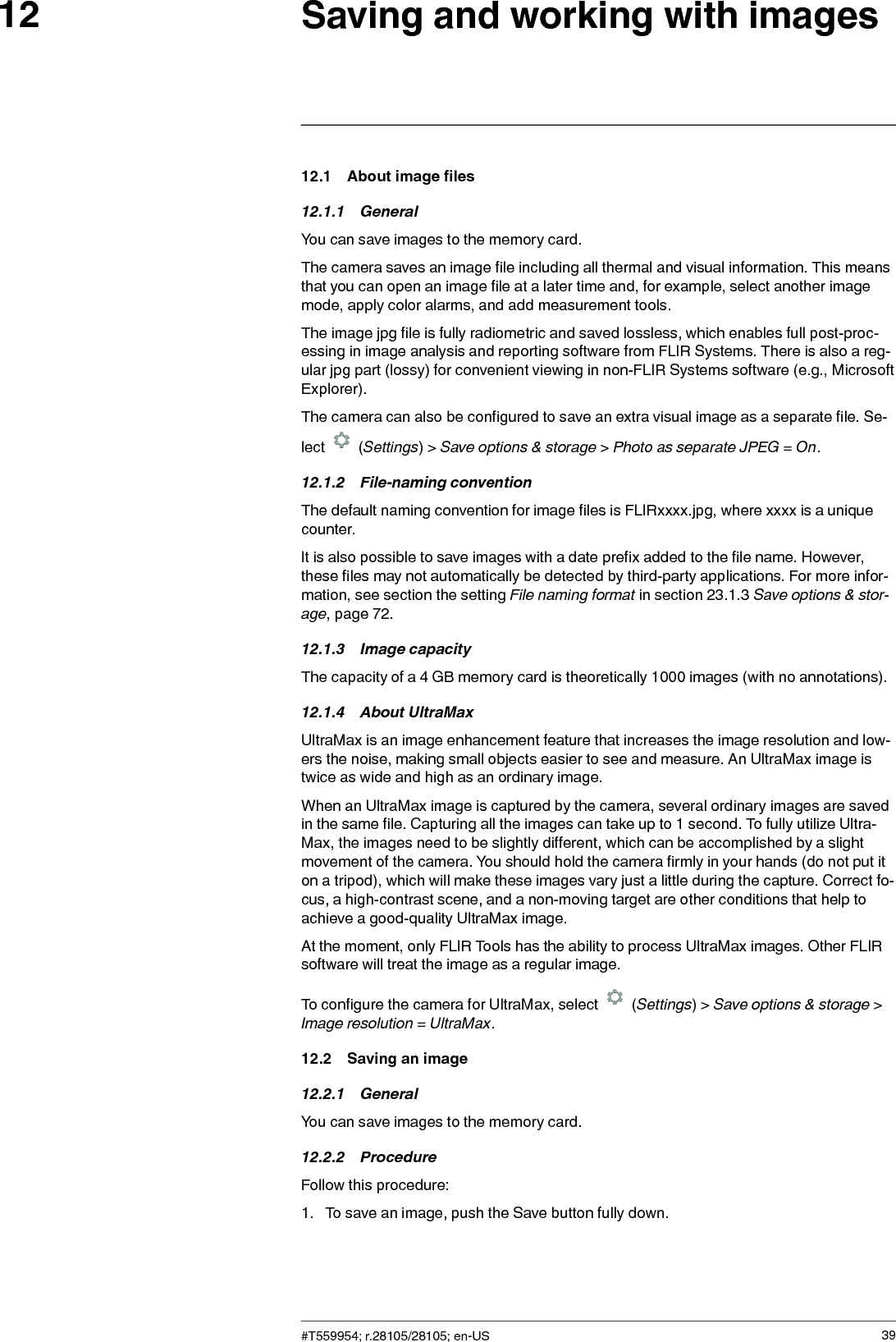 Saving and working with images1212.1 About image files12.1.1 GeneralYou can save images to the memory card.The camera saves an image file including all thermal and visual information. This meansthat you can open an image file at a later time and, for example, select another imagemode, apply color alarms, and add measurement tools.The image jpg file is fully radiometric and saved lossless, which enables full post-proc-essing in image analysis and reporting software from FLIR Systems. There is also a reg-ular jpg part (lossy) for convenient viewing in non-FLIR Systems software (e.g., MicrosoftExplorer).The camera can also be configured to save an extra visual image as a separate file. Se-lect (Settings) &gt; Save options &amp; storage &gt;Photo as separate JPEG =On.12.1.2 File-naming conventionThe default naming convention for image files is FLIRxxxx.jpg, where xxxx is a uniquecounter.It is also possible to save images with a date prefix added to the file name. However,these files may not automatically be detected by third-party applications. For more infor-mation, see section the setting File naming format in section 23.1.3 Save options &amp; stor-age, page 72.12.1.3 Image capacityThe capacity of a 4 GB memory card is theoretically 1000 images (with no annotations).12.1.4 About UltraMaxUltraMax is an image enhancement feature that increases the image resolution and low-ers the noise, making small objects easier to see and measure. An UltraMax image istwice as wide and high as an ordinary image.When an UltraMax image is captured by the camera, several ordinary images are savedin the same file. Capturing all the images can take up to 1 second. To fully utilize Ultra-Max, the images need to be slightly different, which can be accomplished by a slightmovement of the camera. You should hold the camera firmly in your hands (do not put iton a tripod), which will make these images vary just a little during the capture. Correct fo-cus, a high-contrast scene, and a non-moving target are other conditions that help toachieve a good-quality UltraMax image.At the moment, only FLIR Tools has the ability to process UltraMax images. Other FLIRsoftware will treat the image as a regular image.To configure the camera for UltraMax, select (Settings) &gt; Save options &amp; storage &gt;Image resolution =UltraMax.12.2 Saving an image12.2.1 GeneralYou can save images to the memory card.12.2.2 ProcedureFollow this procedure:1. To save an image, push the Save button fully down.#T559954; r.28105/28105; en-US 39