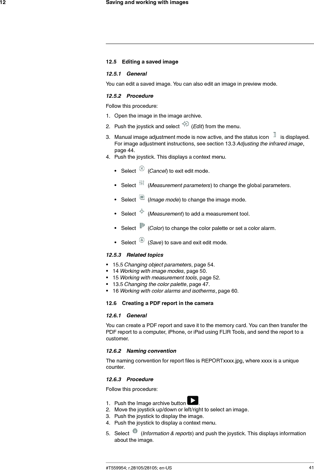 Saving and working with images1212.5 Editing a saved image12.5.1 GeneralYou can edit a saved image. You can also edit an image in preview mode.12.5.2 ProcedureFollow this procedure:1. Open the image in the image archive.2. Push the joystick and select (Edit) from the menu.3. Manual image adjustment mode is now active, and the status icon is displayed.For image adjustment instructions, see section 13.3 Adjusting the infrared image,page 44.4. Push the joystick. This displays a context menu.• Select (Cancel) to exit edit mode.• Select (Measurement parameters) to change the global parameters.• Select (Image mode) to change the image mode.• Select (Measurement) to add a measurement tool.• Select (Color) to change the color palette or set a color alarm.• Select (Save) to save and exit edit mode.12.5.3 Related topics• 15.5 Changing object parameters, page 54.• 14 Working with image modes, page 50.• 15 Working with measurement tools, page 52.• 13.5 Changing the color palette, page 47.• 16 Working with color alarms and isotherms, page 60.12.6 Creating a PDF report in the camera12.6.1 GeneralYou can create a PDF report and save it to the memory card. You can then transfer thePDF report to a computer, iPhone, or iPad using FLIR Tools, and send the report to acustomer.12.6.2 Naming conventionThe naming convention for report files is REPORTxxxx.jpg, where xxxx is a uniquecounter.12.6.3 ProcedureFollow this procedure:1. Push the Image archive button .2. Move the joystick up/down or left/right to select an image.3. Push the joystick to display the image.4. Push the joystick to display a context menu.5. Select (Information &amp; reports) and push the joystick. This displays informationabout the image.#T559954; r.28105/28105; en-US 41