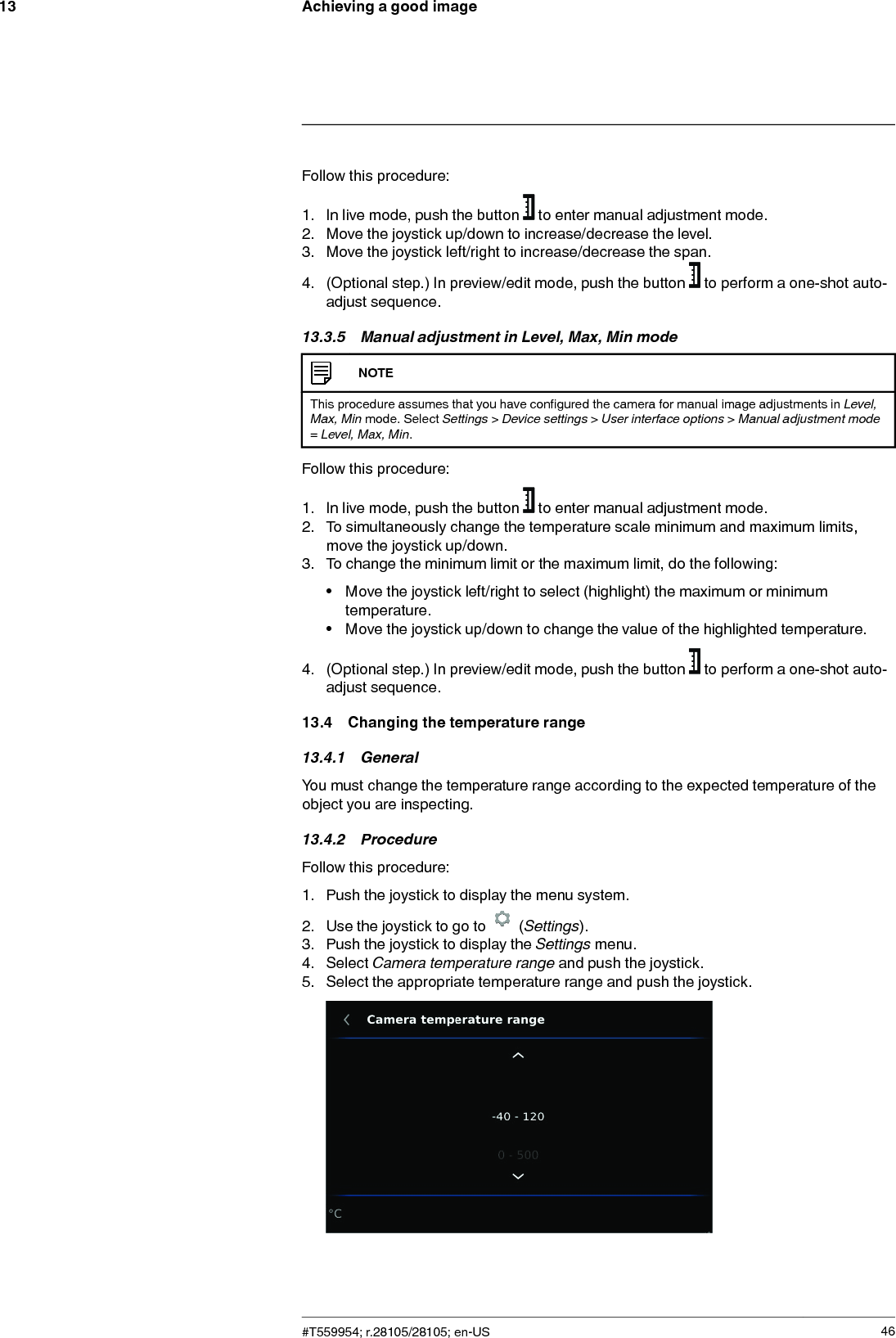 Achieving a good image13Follow this procedure:1. In live mode, push the button to enter manual adjustment mode.2. Move the joystick up/down to increase/decrease the level.3. Move the joystick left/right to increase/decrease the span.4. (Optional step.) In preview/edit mode, push the button to perform a one-shot auto-adjust sequence.13.3.5 Manual adjustment in Level, Max, Min modeNOTEThis procedure assumes that you have configured the camera for manual image adjustments in Level,Max, Min mode. Select Settings &gt;Device settings &gt;User interface options &gt;Manual adjustment mode=Level, Max, Min.Follow this procedure:1. In live mode, push the button to enter manual adjustment mode.2. To simultaneously change the temperature scale minimum and maximum limits,move the joystick up/down.3. To change the minimum limit or the maximum limit, do the following:• Move the joystick left/right to select (highlight) the maximum or minimumtemperature.• Move the joystick up/down to change the value of the highlighted temperature.4. (Optional step.) In preview/edit mode, push the button to perform a one-shot auto-adjust sequence.13.4 Changing the temperature range13.4.1 GeneralYou must change the temperature range according to the expected temperature of theobject you are inspecting.13.4.2 ProcedureFollow this procedure:1. Push the joystick to display the menu system.2. Use the joystick to go to (Settings).3. Push the joystick to display the Settings menu.4. Select Camera temperature range and push the joystick.5. Select the appropriate temperature range and push the joystick.#T559954; r.28105/28105; en-US 46