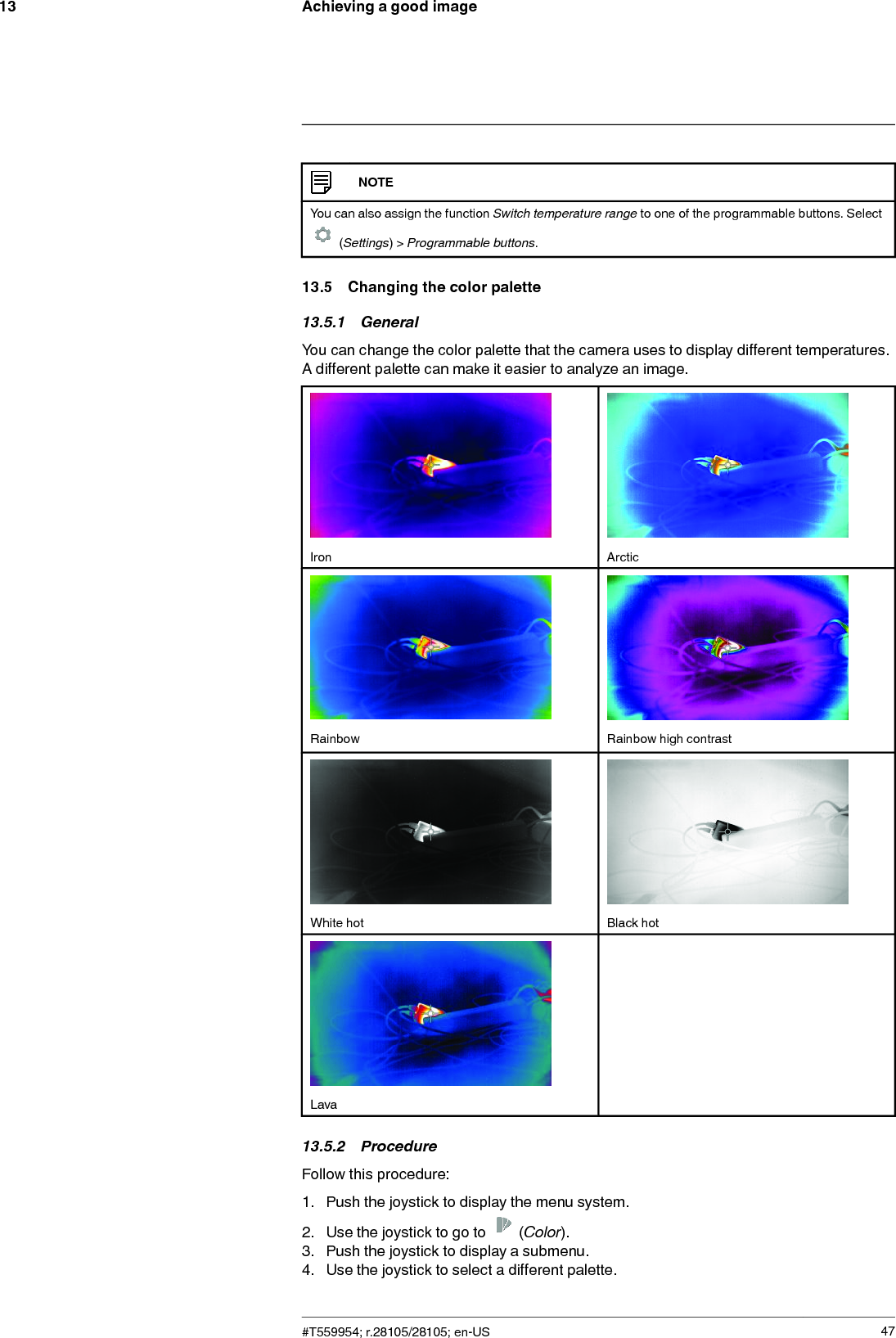 Achieving a good image13NOTEYou can also assign the function Switch temperature range to one of the programmable buttons. Select(Settings) &gt; Programmable buttons.13.5 Changing the color palette13.5.1 GeneralYou can change the color palette that the camera uses to display different temperatures.A different palette can make it easier to analyze an image.Iron ArcticRainbow Rainbow high contrastWhite hot Black hotLava13.5.2 ProcedureFollow this procedure:1. Push the joystick to display the menu system.2. Use the joystick to go to (Color).3. Push the joystick to display a submenu.4. Use the joystick to select a different palette.#T559954; r.28105/28105; en-US 47