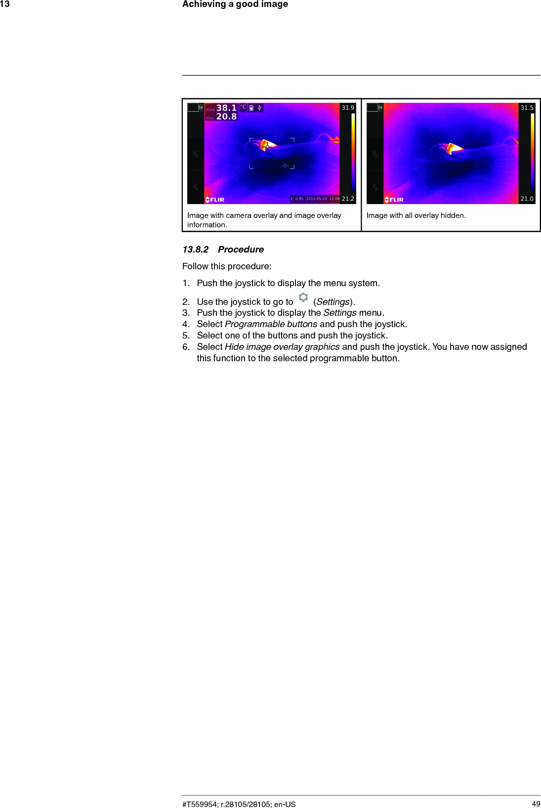 Achieving a good image13Image with camera overlay and image overlayinformation.Image with all overlay hidden.13.8.2 ProcedureFollow this procedure:1. Push the joystick to display the menu system.2. Use the joystick to go to (Settings).3. Push the joystick to display the Settings menu.4. Select Programmable buttons and push the joystick.5. Select one of the buttons and push the joystick.6. Select Hide image overlay graphics and push the joystick. You have now assignedthis function to the selected programmable button.#T559954; r.28105/28105; en-US 49