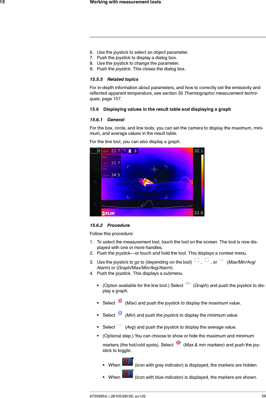 Working with measurement tools156. Use the joystick to select an object parameter.7. Push the joystick to display a dialog box.8. Use the joystick to change the parameter.9. Push the joystick. This closes the dialog box.15.5.5 Related topicsFor in-depth information about parameters, and how to correctly set the emissivity andreflected apparent temperature, see section 30 Thermographic measurement techni-ques, page 157.15.6 Displaying values in the result table and displaying a graph15.6.1 GeneralFor the box, circle, and line tools, you can set the camera to display the maximum, mini-mum, and average values in the result table.For the line tool, you can also display a graph.15.6.2 ProcedureFollow this procedure:1. To select the measurement tool, touch the tool on the screen. The tool is now dis-played with one or more handles.2. Push the joystick—or touch and hold the tool. This displays a context menu.3. Use the joystick to go to (depending on the tool) , , or (Max/Min/Avg/Alarm) or (Graph/Max/Min/Avg/Alarm).4. Push the joystick. This displays a submenu.• (Option available for the line tool.) Select (Graph) and push the joystick to dis-play a graph.• Select (Max) and push the joystick to display the maximum value.• Select (Min) and push the joystick to display the minimum value.• Select (Avg) and push the joystick to display the average value.• (Optional step.) You can choose to show or hide the maximum and minimummarkers (the hot/cold spots). Select (Max &amp; min markers) and push the joy-stick to toggle:• When (icon with grey indicator) is displayed, the markers are hidden.• When (icon with blue indicator) is displayed, the markers are shown.#T559954; r.28105/28105; en-US 56