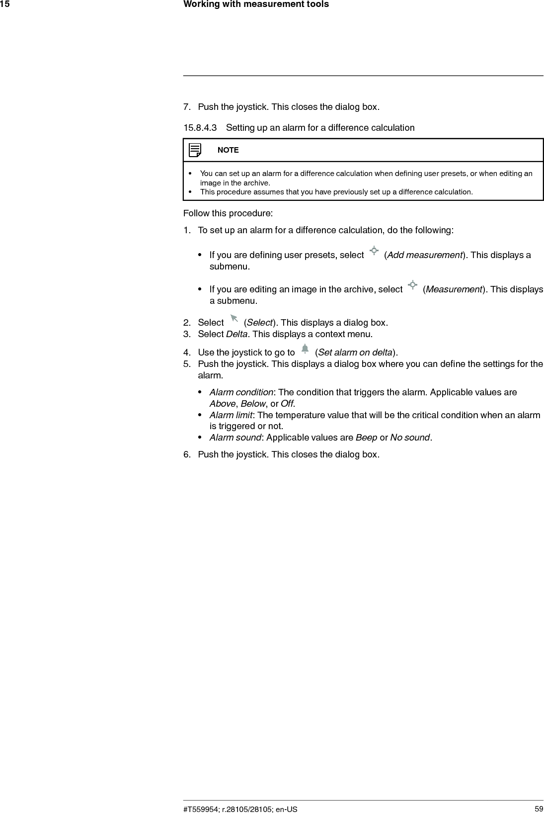 Working with measurement tools157. Push the joystick. This closes the dialog box.15.8.4.3 Setting up an alarm for a difference calculationNOTE• You can set up an alarm for a difference calculation when defining user presets, or when editing animage in the archive.• This procedure assumes that you have previously set up a difference calculation.Follow this procedure:1. To set up an alarm for a difference calculation, do the following:• If you are defining user presets, select (Add measurement). This displays asubmenu.• If you are editing an image in the archive, select (Measurement). This displaysa submenu.2. Select (Select). This displays a dialog box.3. Select Delta. This displays a context menu.4. Use the joystick to go to (Set alarm on delta).5. Push the joystick. This displays a dialog box where you can define the settings for thealarm.•Alarm condition: The condition that triggers the alarm. Applicable values areAbove,Below,orOff.•Alarm limit: The temperature value that will be the critical condition when an alarmis triggered or not.•Alarm sound: Applicable values are Beep or No sound.6. Push the joystick. This closes the dialog box.#T559954; r.28105/28105; en-US 59