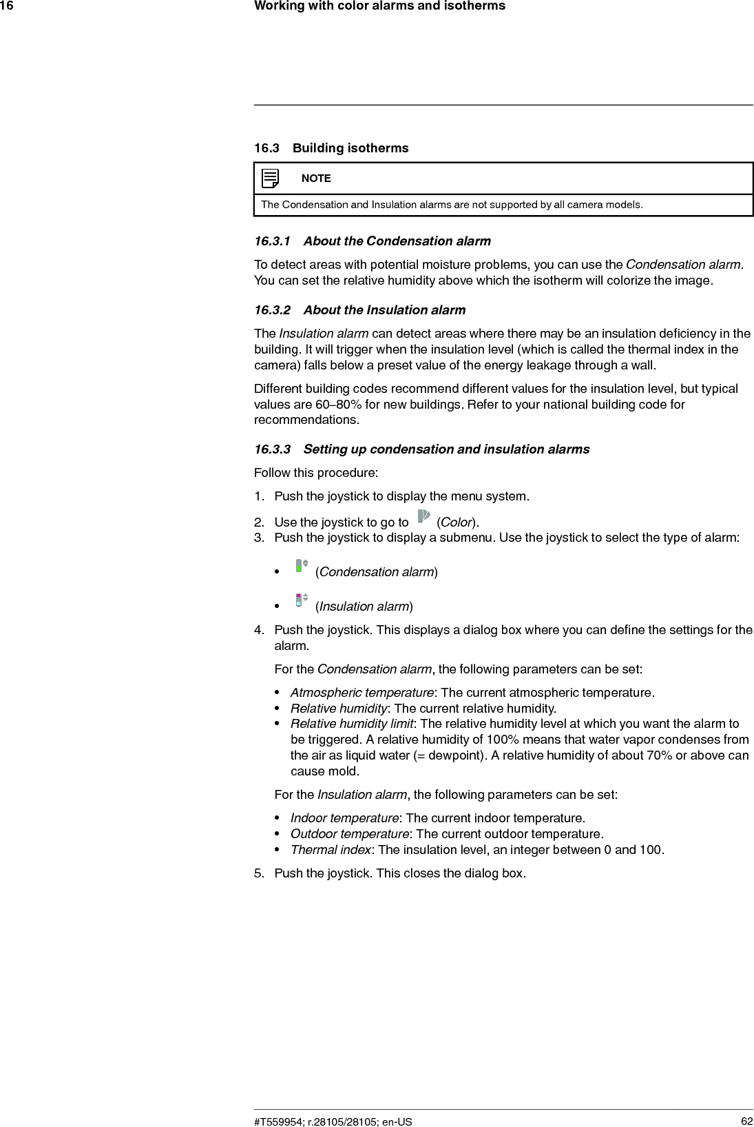 Working with color alarms and isotherms1616.3 Building isothermsNOTEThe Condensation and Insulation alarms are not supported by all camera models.16.3.1 About the Condensation alarmTo detect areas with potential moisture problems, you can use the Condensation alarm.You can set the relative humidity above which the isotherm will colorize the image.16.3.2 About the Insulation alarmThe Insulation alarm can detect areas where there may be an insulation deficiency in thebuilding. It will trigger when the insulation level (which is called the thermal index in thecamera) falls below a preset value of the energy leakage through a wall.Different building codes recommend different values for the insulation level, but typicalvalues are 60–80% for new buildings. Refer to your national building code forrecommendations.16.3.3 Setting up condensation and insulation alarmsFollow this procedure:1. Push the joystick to display the menu system.2. Use the joystick to go to (Color).3. Push the joystick to display a submenu. Use the joystick to select the type of alarm:•(Condensation alarm)•(Insulation alarm)4. Push the joystick. This displays a dialog box where you can define the settings for thealarm.For the Condensation alarm, the following parameters can be set:•Atmospheric temperature: The current atmospheric temperature.•Relative humidity: The current relative humidity.•Relative humidity limit: The relative humidity level at which you want the alarm tobe triggered. A relative humidity of 100% means that water vapor condenses fromthe air as liquid water (= dewpoint). A relative humidity of about 70% or above cancause mold.For the Insulation alarm, the following parameters can be set:•Indoor temperature: The current indoor temperature.•Outdoor temperature: The current outdoor temperature.•Thermal index: The insulation level, an integer between 0 and 100.5. Push the joystick. This closes the dialog box.#T559954; r.28105/28105; en-US 62