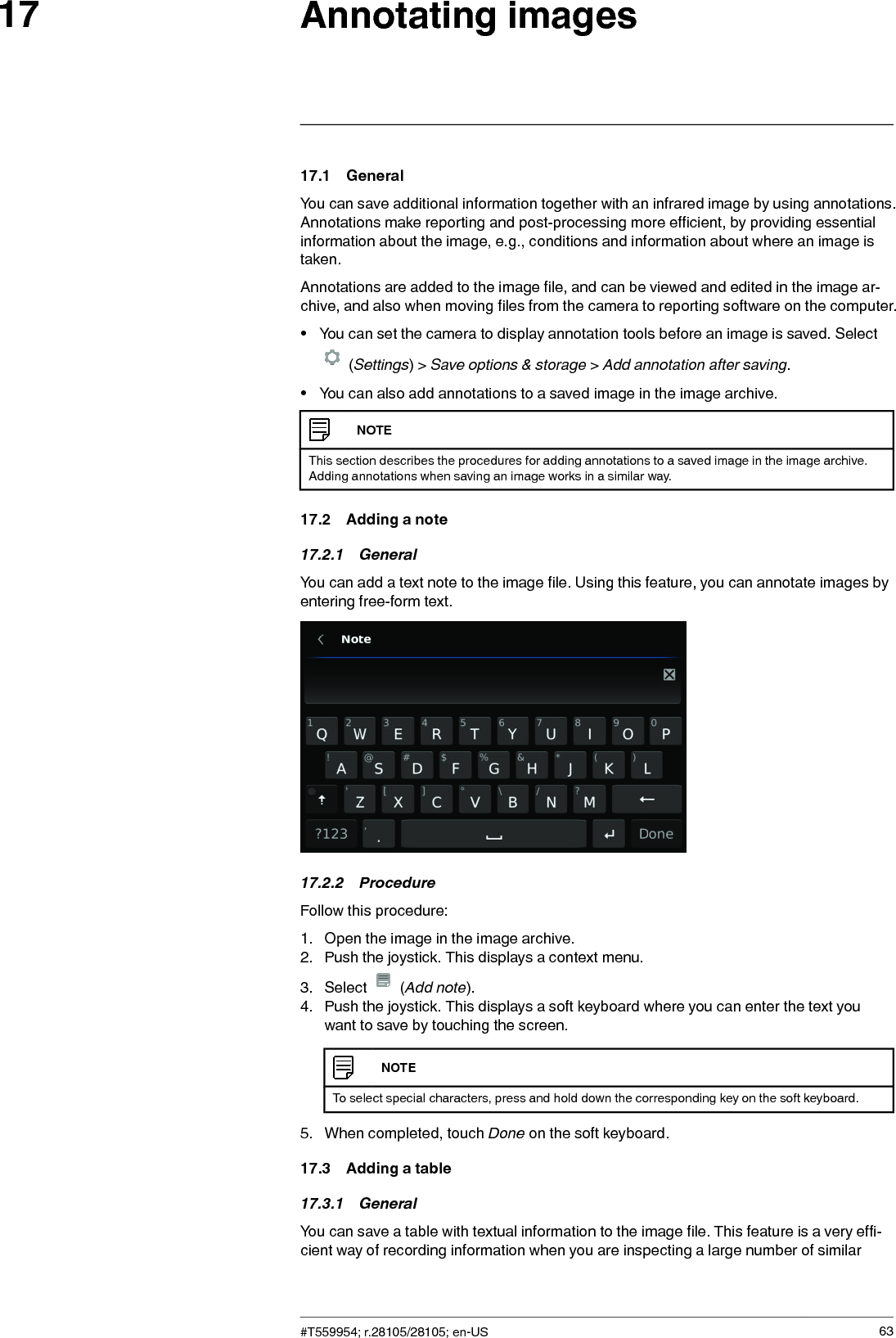 Annotating images1717.1 GeneralYou can save additional information together with an infrared image by using annotations.Annotations make reporting and post-processing more efficient, by providing essentialinformation about the image, e.g., conditions and information about where an image istaken.Annotations are added to the image file, and can be viewed and edited in the image ar-chive, and also when moving files from the camera to reporting software on the computer.• You can set the camera to display annotation tools before an image is saved. Select(Settings) &gt; Save options &amp; storage &gt;Add annotation after saving.• You can also add annotations to a saved image in the image archive.NOTEThis section describes the procedures for adding annotations to a saved image in the image archive.Adding annotations when saving an image works in a similar way.17.2 Adding a note17.2.1 GeneralYou can add a text note to the image file. Using this feature, you can annotate images byentering free-form text.17.2.2 ProcedureFollow this procedure:1. Open the image in the image archive.2. Push the joystick. This displays a context menu.3. Select (Add note).4. Push the joystick. This displays a soft keyboard where you can enter the text youwant to save by touching the screen.NOTETo select special characters, press and hold down the corresponding key on the soft keyboard.5. When completed, touch Done on the soft keyboard.17.3 Adding a table17.3.1 GeneralYou can save a table with textual information to the image file. This feature is a very effi-cient way of recording information when you are inspecting a large number of similar#T559954; r.28105/28105; en-US 63