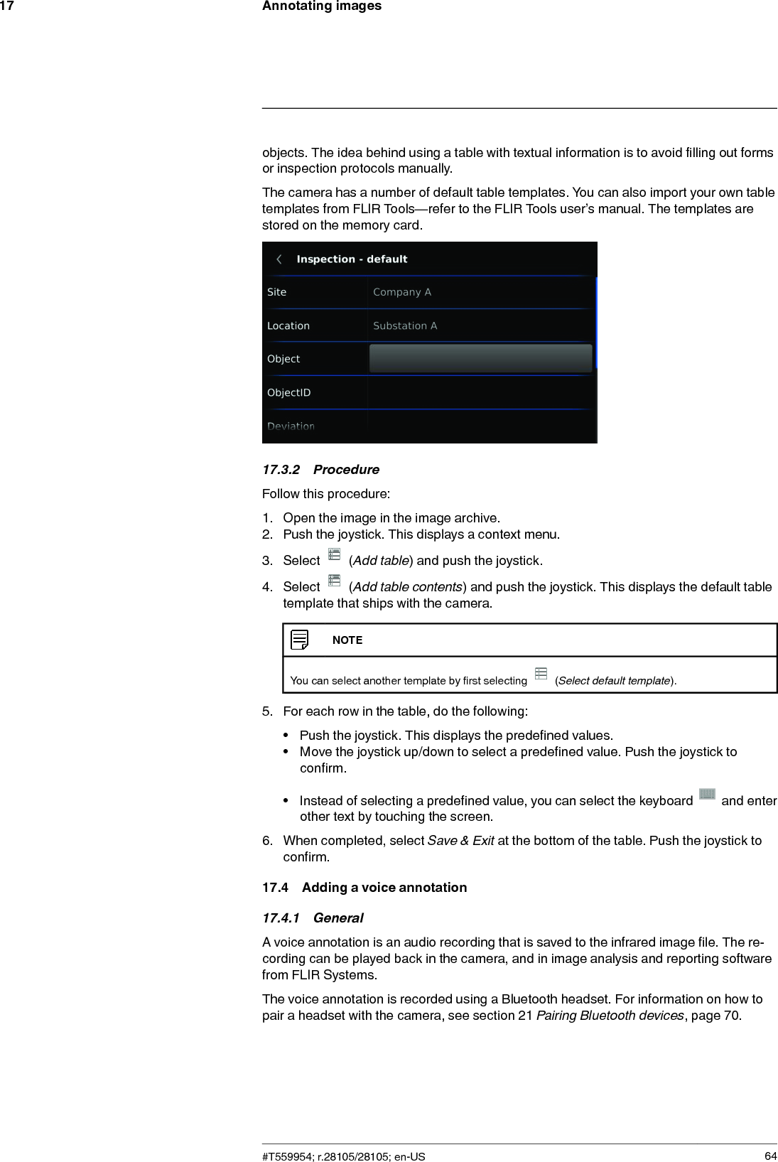 Annotating images17objects. The idea behind using a table with textual information is to avoid filling out formsor inspection protocols manually.The camera has a number of default table templates. You can also import your own tabletemplates from FLIR Tools—refer to the FLIR Tools user’s manual. The templates arestored on the memory card.17.3.2 ProcedureFollow this procedure:1. Open the image in the image archive.2. Push the joystick. This displays a context menu.3. Select (Add table) and push the joystick.4. Select (Add table contents) and push the joystick. This displays the default tabletemplate that ships with the camera.NOTEYou can select another template by first selecting (Select default template).5. For each row in the table, do the following:• Push the joystick. This displays the predefined values.• Move the joystick up/down to select a predefined value. Push the joystick toconfirm.• Instead of selecting a predefined value, you can select the keyboard and enterother text by touching the screen.6. When completed, select Save &amp; Exit at the bottom of the table. Push the joystick toconfirm.17.4 Adding a voice annotation17.4.1 GeneralA voice annotation is an audio recording that is saved to the infrared image file. The re-cording can be played back in the camera, and in image analysis and reporting softwarefrom FLIR Systems.The voice annotation is recorded using a Bluetooth headset. For information on how topair a headset with the camera, see section 21 Pairing Bluetooth devices, page 70.#T559954; r.28105/28105; en-US 64