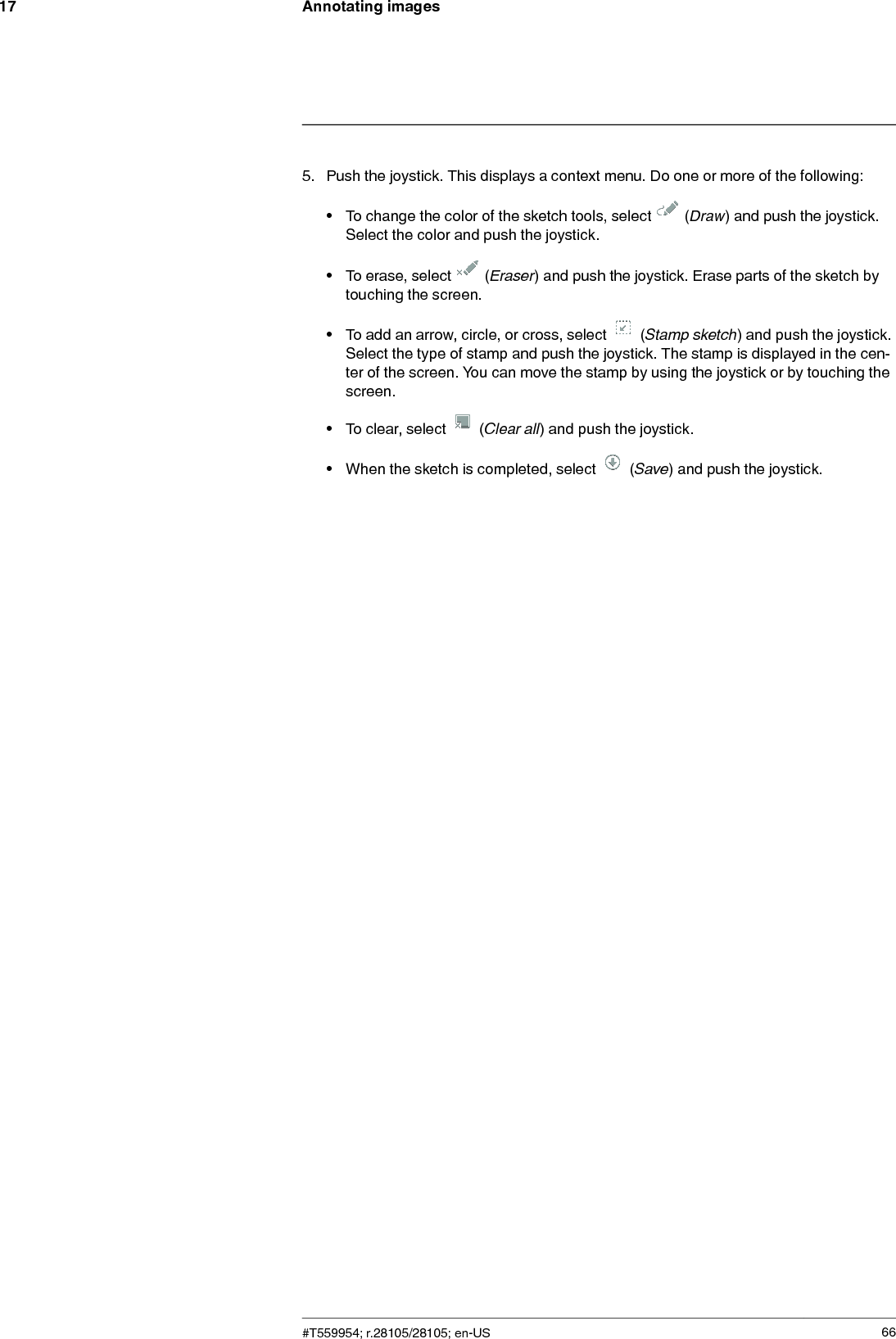 Annotating images175. Push the joystick. This displays a context menu. Do one or more of the following:• To change the color of the sketch tools, select (Draw) and push the joystick.Select the color and push the joystick.• To erase, select (Eraser) and push the joystick. Erase parts of the sketch bytouching the screen.• To add an arrow, circle, or cross, select (Stamp sketch) and push the joystick.Select the type of stamp and push the joystick. The stamp is displayed in the cen-ter of the screen. You can move the stamp by using the joystick or by touching thescreen.• To clear, select (Clear all) and push the joystick.• When the sketch is completed, select (Save) and push the joystick.#T559954; r.28105/28105; en-US 66