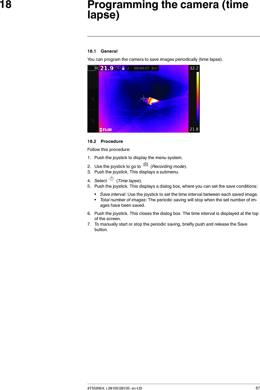 Programming the camera (timelapse)1818.1 GeneralYou can program the camera to save images periodically (time lapse).18.2 ProcedureFollow this procedure:1. Push the joystick to display the menu system.2. Use the joystick to go to (Recording mode).3. Push the joystick. This displays a submenu.4. Select (Time lapse).5. Push the joystick. This displays a dialog box, where you can set the save conditions:•Save interval: Use the joystick to set the time interval between each saved image.•Total number of images: The periodic saving will stop when the set number of im-ages have been saved.6. Push the joystick. This closes the dialog box. The time interval is displayed at the topof the screen.7. To manually start or stop the periodic saving, briefly push and release the Savebutton.#T559954; r.28105/28105; en-US 67