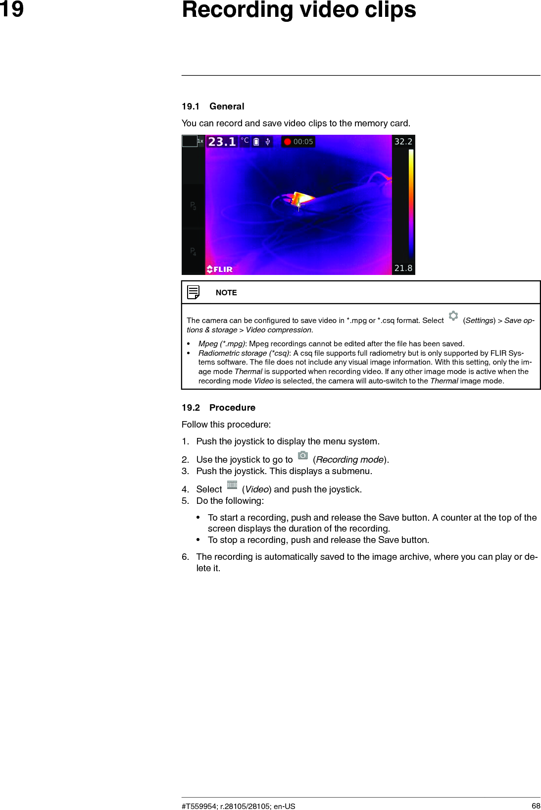 Recording video clips1919.1 GeneralYou can record and save video clips to the memory card.NOTEThe camera can be configured to save video in *.mpg or *.csq format. Select (Settings) &gt; Save op-tions &amp; storage &gt;Video compression.•Mpeg (*.mpg): Mpeg recordings cannot be edited after the file has been saved.•Radiometric storage (*csq): A csq file supports full radiometry but is only supported by FLIR Sys-tems software. The file does not include any visual image information. With this setting, only the im-age mode Thermal is supported when recording video. If any other image mode is active when therecording mode Video is selected, the camera will auto-switch to the Thermal image mode.19.2 ProcedureFollow this procedure:1. Push the joystick to display the menu system.2. Use the joystick to go to (Recording mode).3. Push the joystick. This displays a submenu.4. Select (Video) and push the joystick.5. Do the following:• To start a recording, push and release the Save button. A counter at the top of thescreen displays the duration of the recording.• To stop a recording, push and release the Save button.6. The recording is automatically saved to the image archive, where you can play or de-lete it.#T559954; r.28105/28105; en-US 68