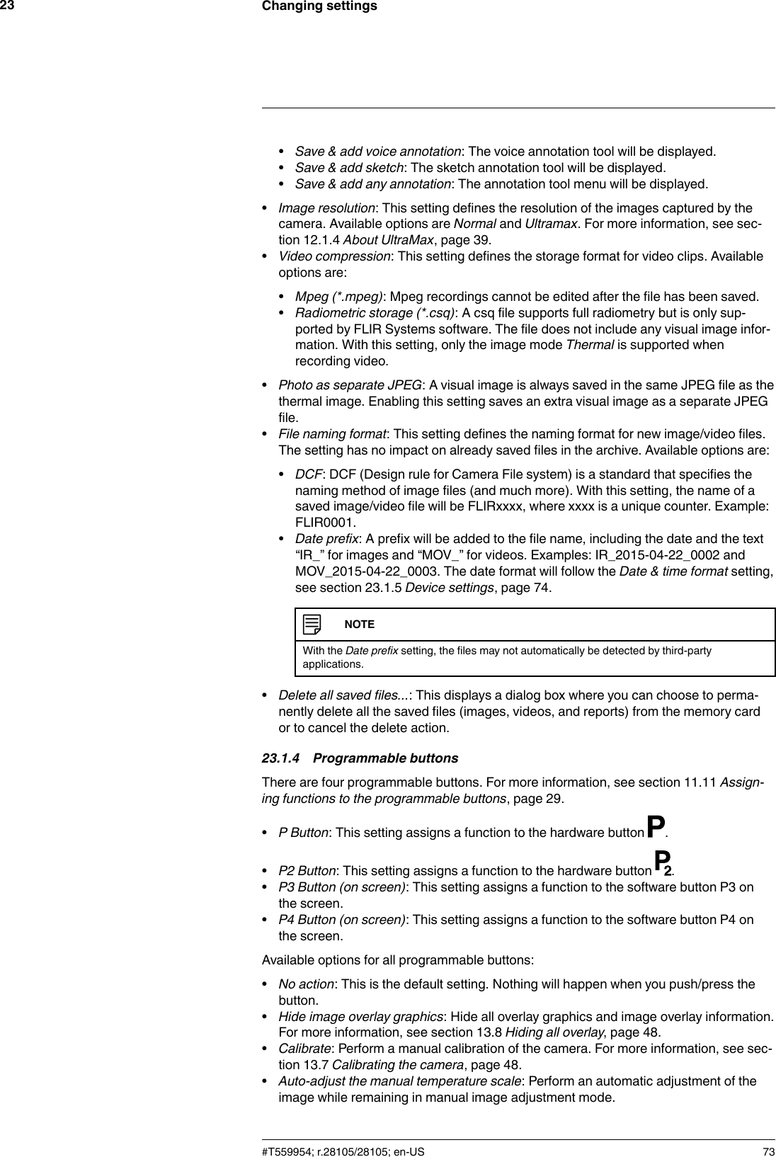 Changing settings23•Save &amp; add voice annotation: The voice annotation tool will be displayed.•Save &amp; add sketch: The sketch annotation tool will be displayed.•Save &amp; add any annotation: The annotation tool menu will be displayed.•Image resolution: This setting defines the resolution of the images captured by thecamera. Available options are Normal and Ultramax. For more information, see sec-tion 12.1.4 About UltraMax, page 39.•Video compression: This setting defines the storage format for video clips. Availableoptions are:•Mpeg (*.mpeg): Mpeg recordings cannot be edited after the file has been saved.•Radiometric storage (*.csq): A csq file supports full radiometry but is only sup-ported by FLIR Systems software. The file does not include any visual image infor-mation. With this setting, only the image mode Thermal is supported whenrecording video.•Photo as separate JPEG: A visual image is always saved in the same JPEG file as thethermal image. Enabling this setting saves an extra visual image as a separate JPEGfile.•File naming format: This setting defines the naming format for new image/video files.The setting has no impact on already saved files in the archive. Available options are:•DCF: DCF (Design rule for Camera File system) is a standard that specifies thenaming method of image files (and much more). With this setting, the name of asaved image/video file will be FLIRxxxx, where xxxx is a unique counter. Example:FLIR0001.•Date prefix: A prefix will be added to the file name, including the date and the text“IR_” for images and “MOV_” for videos. Examples: IR_2015-04-22_0002 andMOV_2015-04-22_0003. The date format will follow the Date &amp; time format setting,see section 23.1.5 Device settings, page 74.NOTEWith the Date prefix setting, the files may not automatically be detected by third-partyapplications.•Delete all saved files...: This displays a dialog box where you can choose to perma-nently delete all the saved files (images, videos, and reports) from the memory cardor to cancel the delete action.23.1.4 Programmable buttonsThere are four programmable buttons. For more information, see section 11.11 Assign-ing functions to the programmable buttons, page 29.•P Button: This setting assigns a function to the hardware button .•P2 Button: This setting assigns a function to the hardware button .•P3 Button (on screen): This setting assigns a function to the software button P3 onthe screen.•P4 Button (on screen): This setting assigns a function to the software button P4 onthe screen.Available options for all programmable buttons:•No action: This is the default setting. Nothing will happen when you push/press thebutton.•Hide image overlay graphics: Hide all overlay graphics and image overlay information.For more information, see section 13.8 Hiding all overlay, page 48.•Calibrate: Perform a manual calibration of the camera. For more information, see sec-tion 13.7 Calibrating the camera, page 48.•Auto-adjust the manual temperature scale: Perform an automatic adjustment of theimage while remaining in manual image adjustment mode.#T559954; r.28105/28105; en-US 73