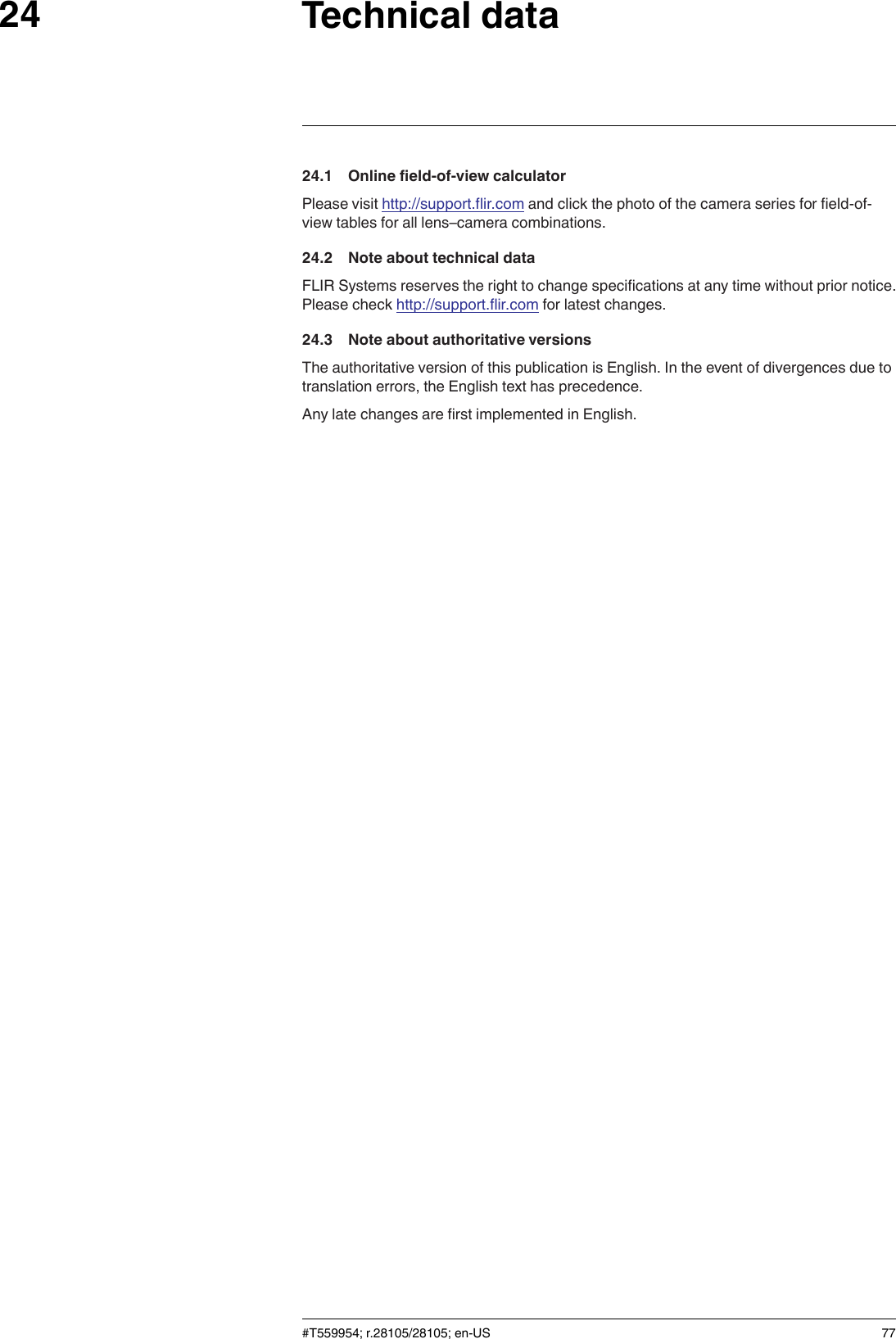 Technical data2424.1 Online field-of-view calculatorPlease visit http://support.flir.com and click the photo of the camera series for field-of-view tables for all lens–camera combinations.24.2 Note about technical dataFLIR Systems reserves the right to change specifications at any time without prior notice.Please check http://support.flir.com for latest changes.24.3 Note about authoritative versionsThe authoritative version of this publication is English. In the event of divergences due totranslation errors, the English text has precedence.Any late changes are first implemented in English.#T559954; r.28105/28105; en-US 77