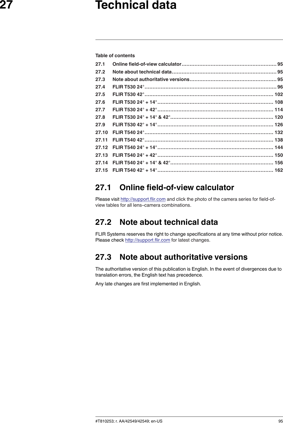 Technical data27Table of contents27.1 Online field-of-view calculator........................................................... 9527.2 Note about technical data................................................................. 9527.3 Note about authoritative versions...................................................... 9527.4 FLIR T530 24°..................................................................................9627.5 FLIR T530 42°................................................................................ 10227.6 FLIR T530 24° + 14°........................................................................ 10827.7 FLIR T530 24° + 42°........................................................................ 11427.8 FLIR T530 24° + 14° &amp; 42°................................................................ 12027.9 FLIR T530 42° + 14°........................................................................ 12627.10 FLIR T540 24°................................................................................ 13227.11 FLIR T540 42°................................................................................ 13827.12 FLIR T540 24° + 14°........................................................................ 14427.13 FLIR T540 24° + 42°........................................................................ 15027.14 FLIR T540 24° + 14° &amp; 42°................................................................ 15627.15 FLIR T540 42° + 14°........................................................................ 16227.1 Online field-of-view calculatorPlease visit http://support.flir.com and click the photo of the camera series for field-of-view tables for all lens–camera combinations.27.2 Note about technical dataFLIR Systems reserves the right to change specifications at any time without prior notice.Please check http://support.flir.com for latest changes.27.3 Note about authoritative versionsThe authoritative version of this publication is English. In the event of divergences due totranslation errors, the English text has precedence.Any late changes are first implemented in English.#T810253; r. AA/42549/42549; en-US 95