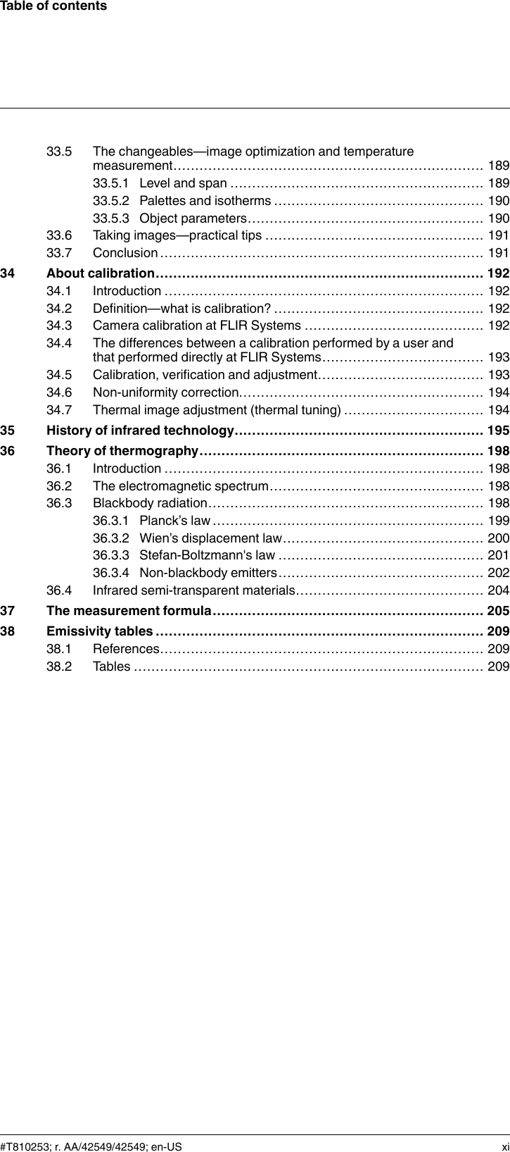 Table of contents33.5 The changeables—image optimization and temperaturemeasurement....................................................................... 18933.5.1 Level and span .......................................................... 18933.5.2 Palettes and isotherms ................................................ 19033.5.3 Object parameters...................................................... 19033.6 Taking images—practical tips .................................................. 19133.7 Conclusion .......................................................................... 19134 About calibration........................................................................... 19234.1 Introduction ......................................................................... 19234.2 Definition—what is calibration? ................................................ 19234.3 Camera calibration at FLIR Systems ......................................... 19234.4 The differences between a calibration performed by a user andthat performed directly at FLIR Systems..................................... 19334.5 Calibration, verification and adjustment...................................... 19334.6 Non-uniformity correction........................................................ 19434.7 Thermal image adjustment (thermal tuning) ................................ 19435 History of infrared technology......................................................... 19536 Theory of thermography................................................................. 19836.1 Introduction ......................................................................... 19836.2 The electromagnetic spectrum................................................. 19836.3 Blackbody radiation............................................................... 19836.3.1 Planck’s law .............................................................. 19936.3.2 Wien’s displacement law.............................................. 20036.3.3 Stefan-Boltzmann&apos;s law ............................................... 20136.3.4 Non-blackbody emitters............................................... 20236.4 Infrared semi-transparent materials........................................... 20437 The measurement formula.............................................................. 20538 Emissivity tables ........................................................................... 20938.1 References.......................................................................... 20938.2 Tables ................................................................................ 209#T810253; r. AA/42549/42549; en-US xi