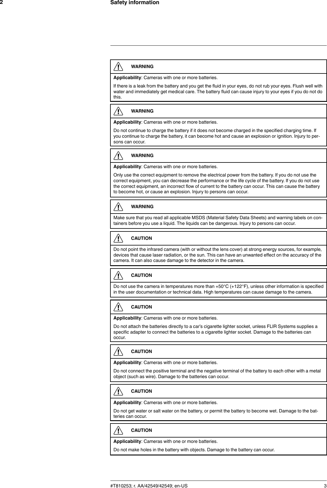 Safety information2WARNINGApplicability: Cameras with one or more batteries.If there is a leak from the battery and you get the fluid in your eyes, do not rub your eyes. Flush well withwater and immediately get medical care. The battery fluid can cause injury to your eyes if you do not dothis.WARNINGApplicability: Cameras with one or more batteries.Do not continue to charge the battery if it does not become charged in the specified charging time. Ifyou continue to charge the battery, it can become hot and cause an explosion or ignition. Injury to per-sons can occur.WARNINGApplicability: Cameras with one or more batteries.Only use the correct equipment to remove the electrical power from the battery. If you do not use thecorrect equipment, you can decrease the performance or the life cycle of the battery. If you do not usethe correct equipment, an incorrect flow of current to the battery can occur. This can cause the batteryto become hot, or cause an explosion. Injury to persons can occur.WARNINGMake sure that you read all applicable MSDS (Material Safety Data Sheets) and warning labels on con-tainers before you use a liquid. The liquids can be dangerous. Injury to persons can occur.CAUTIONDo not point the infrared camera (with or without the lens cover) at strong energy sources, for example,devices that cause laser radiation, or the sun. This can have an unwanted effect on the accuracy of thecamera. It can also cause damage to the detector in the camera.CAUTIONDo not use the camera in temperatures more than +50°C (+122°F), unless other information is specifiedin the user documentation or technical data. High temperatures can cause damage to the camera.CAUTIONApplicability: Cameras with one or more batteries.Do not attach the batteries directly to a car’s cigarette lighter socket, unless FLIR Systems supplies aspecific adapter to connect the batteries to a cigarette lighter socket. Damage to the batteries canoccur.CAUTIONApplicability: Cameras with one or more batteries.Do not connect the positive terminal and the negative terminal of the battery to each other with a metalobject (such as wire). Damage to the batteries can occur.CAUTIONApplicability: Cameras with one or more batteries.Do not get water or salt water on the battery, or permit the battery to become wet. Damage to the bat-teries can occur.CAUTIONApplicability: Cameras with one or more batteries.Do not make holes in the battery with objects. Damage to the battery can occur.#T810253; r. AA/42549/42549; en-US 3