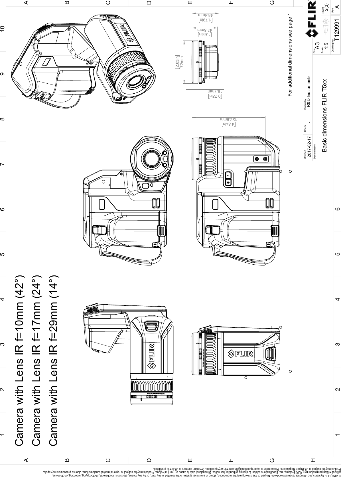  4.84in122.9mm  2.83in72mm  1.68in42.8mm  1.79in45.4mm  0.73in18.7mm For additional dimensions see page 1Camera with Lens IR f=17mm (24°)Camera with Lens IR f=10mm (42°)Camera with Lens IR f=29mm (14°)SheetDrawing No.SizeCheckDrawn byDenominationA32(3)T129991Basic dimensions FLIR T5xx-2017-02-17R&amp;D InstrumentsModified12345678910ABCDEFGH1 32 54CFBDGEA6RevA1:5Scale© 2016, FLIR Systems, Inc. All rights reserved worldwide. No part of this drawing may be reproduced, stored in a retrieval system, or transmitted in any form, or by any means, electronic, mechanical, photocopying, recording, or otherwise, without written permission from FLIR Systems, Inc. Specifications subject to change without further notice. Dimensional data is based on nominal values. Products may be subject to regional market considerations. License procedures may apply. Product may be subject to US Export Regulations. Please refer to exportquestions@flir.com with any questions. Diversion contrary to US law is prohibited.