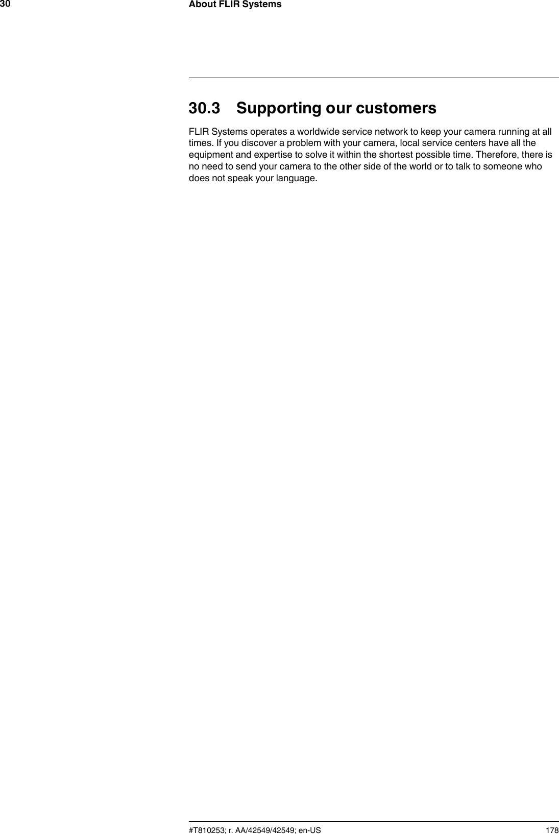 About FLIR Systems3030.3 Supporting our customersFLIR Systems operates a worldwide service network to keep your camera running at alltimes. If you discover a problem with your camera, local service centers have all theequipment and expertise to solve it within the shortest possible time. Therefore, there isno need to send your camera to the other side of the world or to talk to someone whodoes not speak your language.#T810253; r. AA/42549/42549; en-US 178