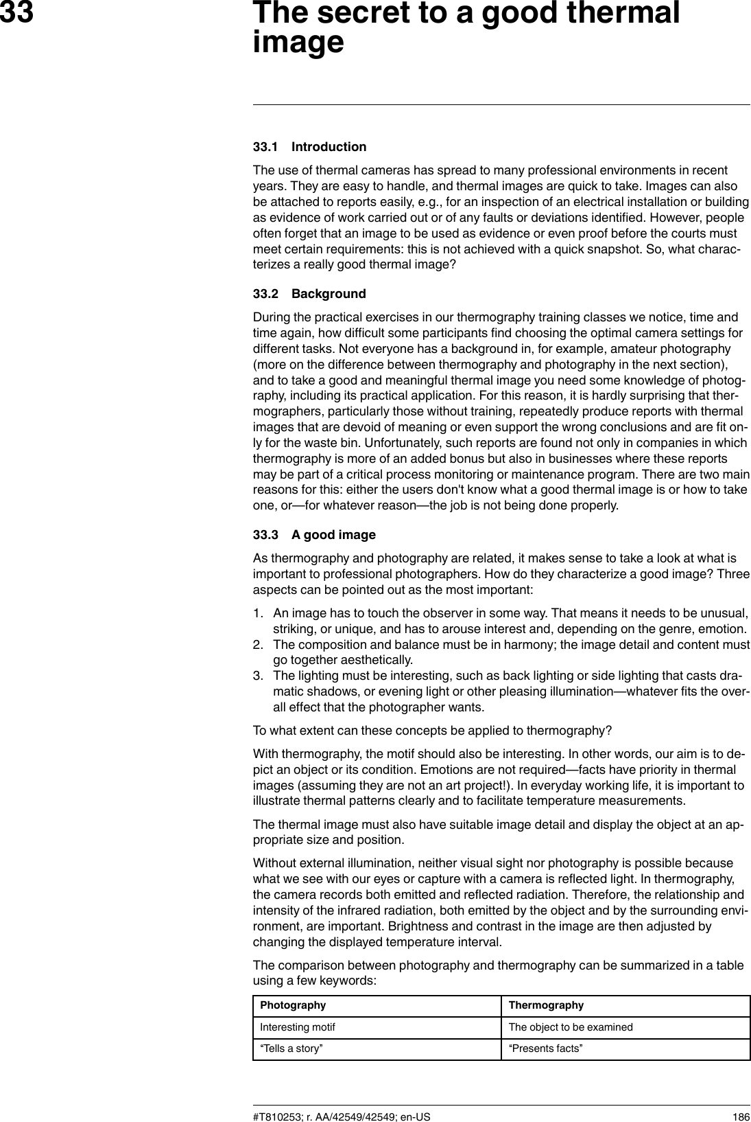 The secret to a good thermalimage3333.1 IntroductionThe use of thermal cameras has spread to many professional environments in recentyears. They are easy to handle, and thermal images are quick to take. Images can alsobe attached to reports easily, e.g., for an inspection of an electrical installation or buildingas evidence of work carried out or of any faults or deviations identified. However, peopleoften forget that an image to be used as evidence or even proof before the courts mustmeet certain requirements: this is not achieved with a quick snapshot. So, what charac-terizes a really good thermal image?33.2 BackgroundDuring the practical exercises in our thermography training classes we notice, time andtime again, how difficult some participants find choosing the optimal camera settings fordifferent tasks. Not everyone has a background in, for example, amateur photography(more on the difference between thermography and photography in the next section),and to take a good and meaningful thermal image you need some knowledge of photog-raphy, including its practical application. For this reason, it is hardly surprising that ther-mographers, particularly those without training, repeatedly produce reports with thermalimages that are devoid of meaning or even support the wrong conclusions and are fit on-ly for the waste bin. Unfortunately, such reports are found not only in companies in whichthermography is more of an added bonus but also in businesses where these reportsmay be part of a critical process monitoring or maintenance program. There are two mainreasons for this: either the users don&apos;t know what a good thermal image is or how to takeone, or—for whatever reason—the job is not being done properly.33.3 A good imageAs thermography and photography are related, it makes sense to take a look at what isimportant to professional photographers. How do they characterize a good image? Threeaspects can be pointed out as the most important:1. An image has to touch the observer in some way. That means it needs to be unusual,striking, or unique, and has to arouse interest and, depending on the genre, emotion.2. The composition and balance must be in harmony; the image detail and content mustgo together aesthetically.3. The lighting must be interesting, such as back lighting or side lighting that casts dra-matic shadows, or evening light or other pleasing illumination—whatever fits the over-all effect that the photographer wants.To what extent can these concepts be applied to thermography?With thermography, the motif should also be interesting. In other words, our aim is to de-pict an object or its condition. Emotions are not required—facts have priority in thermalimages (assuming they are not an art project!). In everyday working life, it is important toillustrate thermal patterns clearly and to facilitate temperature measurements.The thermal image must also have suitable image detail and display the object at an ap-propriate size and position.Without external illumination, neither visual sight nor photography is possible becausewhat we see with our eyes or capture with a camera is reflected light. In thermography,the camera records both emitted and reflected radiation. Therefore, the relationship andintensity of the infrared radiation, both emitted by the object and by the surrounding envi-ronment, are important. Brightness and contrast in the image are then adjusted bychanging the displayed temperature interval.The comparison between photography and thermography can be summarized in a tableusing a few keywords:Photography ThermographyInteresting motif The object to be examined“Tells a story” “Presents facts”#T810253; r. AA/42549/42549; en-US 186