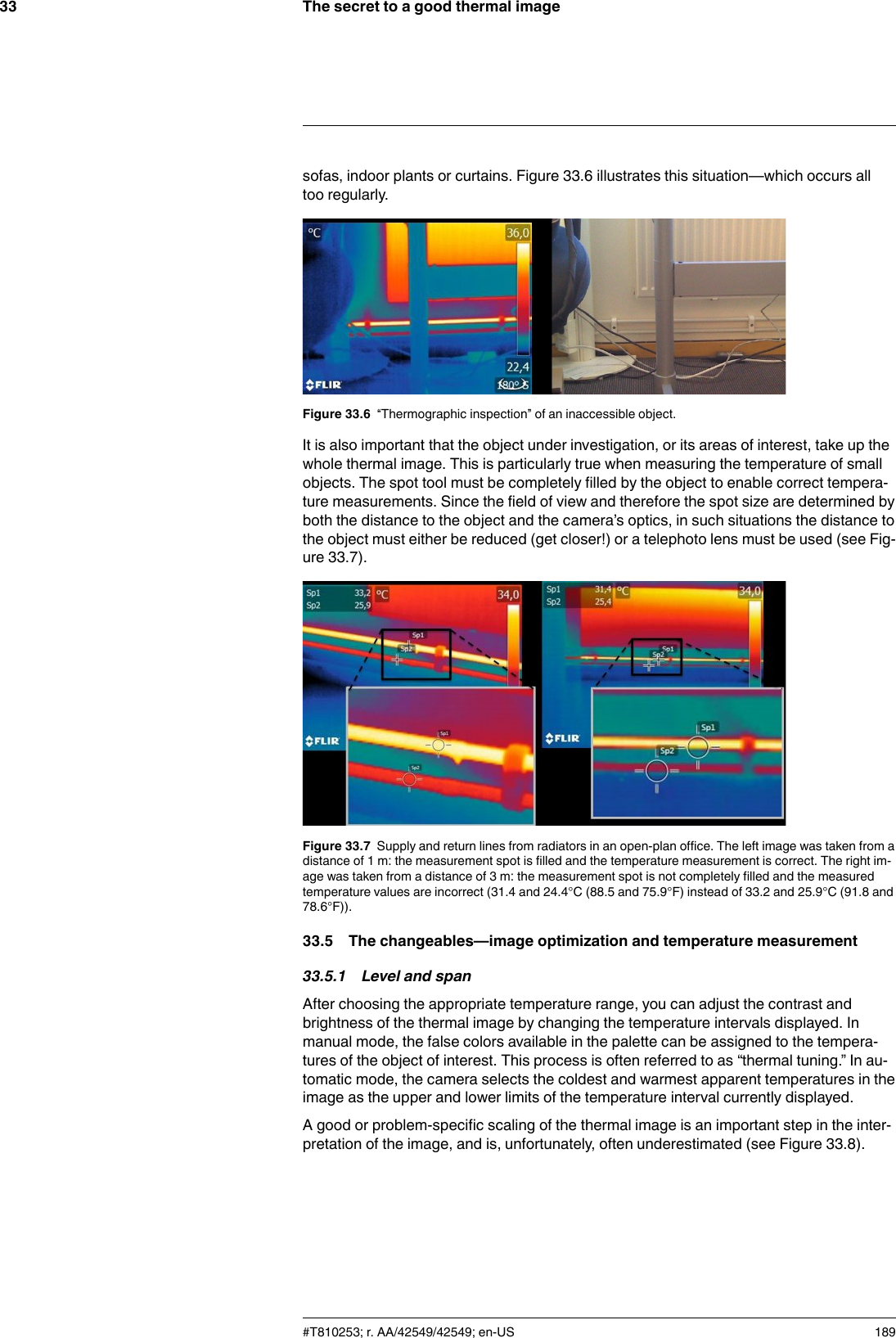 The secret to a good thermal image33sofas, indoor plants or curtains. Figure 33.6 illustrates this situation—which occurs alltoo regularly.Figure 33.6 “Thermographic inspection” of an inaccessible object.It is also important that the object under investigation, or its areas of interest, take up thewhole thermal image. This is particularly true when measuring the temperature of smallobjects. The spot tool must be completely filled by the object to enable correct tempera-ture measurements. Since the field of view and therefore the spot size are determined byboth the distance to the object and the camera’s optics, in such situations the distance tothe object must either be reduced (get closer!) or a telephoto lens must be used (see Fig-ure 33.7).Figure 33.7 Supply and return lines from radiators in an open-plan office. The left image was taken from adistance of 1 m: the measurement spot is filled and the temperature measurement is correct. The right im-age was taken from a distance of 3 m: the measurement spot is not completely filled and the measuredtemperature values are incorrect (31.4 and 24.4°C (88.5 and 75.9°F) instead of 33.2 and 25.9°C (91.8 and78.6°F)).33.5 The changeables—image optimization and temperature measurement33.5.1 Level and spanAfter choosing the appropriate temperature range, you can adjust the contrast andbrightness of the thermal image by changing the temperature intervals displayed. Inmanual mode, the false colors available in the palette can be assigned to the tempera-tures of the object of interest. This process is often referred to as “thermal tuning.” In au-tomatic mode, the camera selects the coldest and warmest apparent temperatures in theimage as the upper and lower limits of the temperature interval currently displayed.A good or problem-specific scaling of the thermal image is an important step in the inter-pretation of the image, and is, unfortunately, often underestimated (see Figure 33.8).#T810253; r. AA/42549/42549; en-US 189