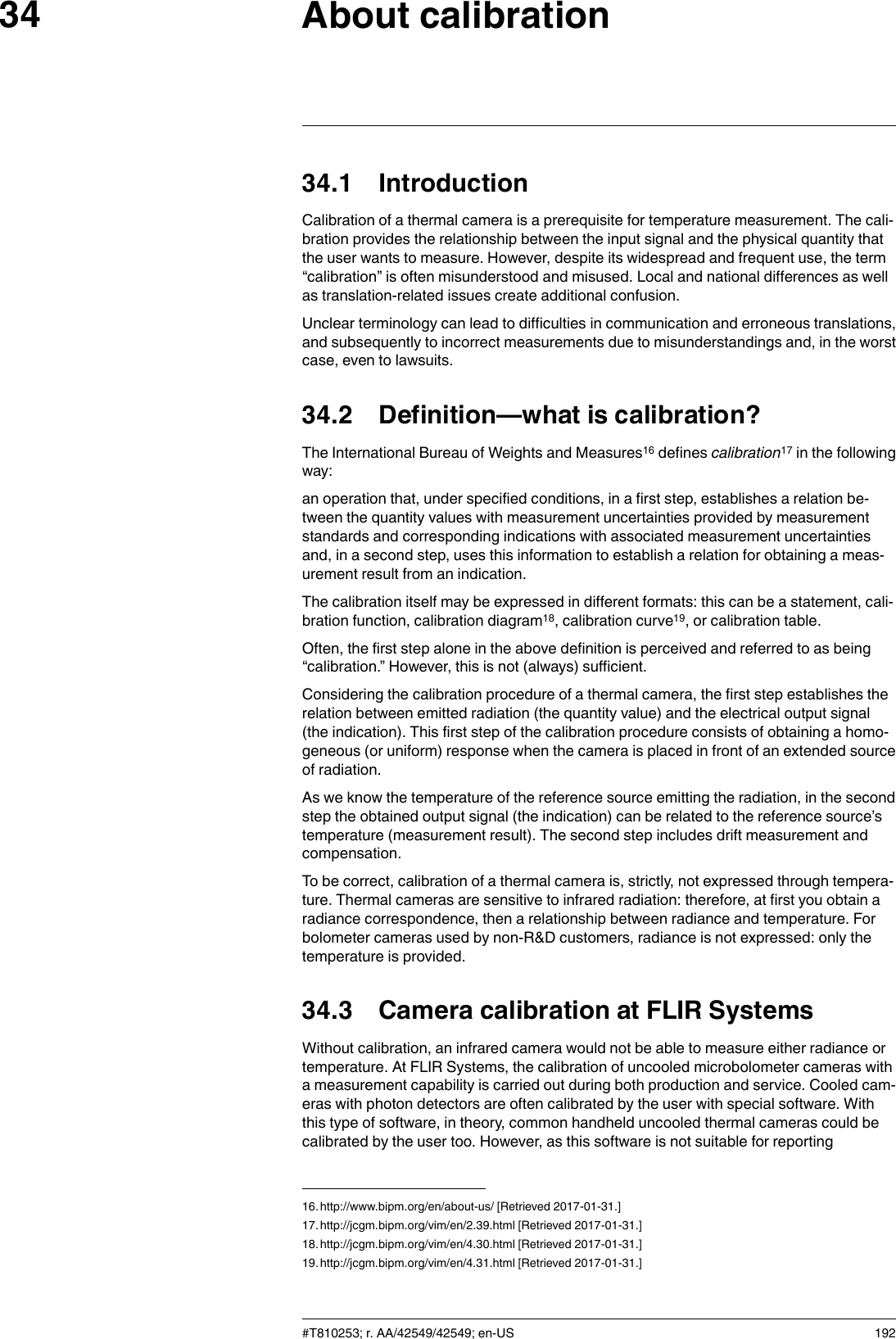 About calibration3434.1 IntroductionCalibration of a thermal camera is a prerequisite for temperature measurement. The cali-bration provides the relationship between the input signal and the physical quantity thatthe user wants to measure. However, despite its widespread and frequent use, the term“calibration” is often misunderstood and misused. Local and national differences as wellas translation-related issues create additional confusion.Unclear terminology can lead to difficulties in communication and erroneous translations,and subsequently to incorrect measurements due to misunderstandings and, in the worstcase, even to lawsuits.34.2 Definition—what is calibration?The International Bureau of Weights and Measures16 defines calibration17 in the followingway:an operation that, under specified conditions, in a first step, establishes a relation be-tween the quantity values with measurement uncertainties provided by measurementstandards and corresponding indications with associated measurement uncertaintiesand, in a second step, uses this information to establish a relation for obtaining a meas-urement result from an indication.The calibration itself may be expressed in different formats: this can be a statement, cali-bration function, calibration diagram18, calibration curve19, or calibration table.Often, the first step alone in the above definition is perceived and referred to as being“calibration.” However, this is not (always) sufficient.Considering the calibration procedure of a thermal camera, the first step establishes therelation between emitted radiation (the quantity value) and the electrical output signal(the indication). This first step of the calibration procedure consists of obtaining a homo-geneous (or uniform) response when the camera is placed in front of an extended sourceof radiation.As we know the temperature of the reference source emitting the radiation, in the secondstep the obtained output signal (the indication) can be related to the reference source’stemperature (measurement result). The second step includes drift measurement andcompensation.To be correct, calibration of a thermal camera is, strictly, not expressed through tempera-ture. Thermal cameras are sensitive to infrared radiation: therefore, at first you obtain aradiance correspondence, then a relationship between radiance and temperature. Forbolometer cameras used by non-R&amp;D customers, radiance is not expressed: only thetemperature is provided.34.3 Camera calibration at FLIR SystemsWithout calibration, an infrared camera would not be able to measure either radiance ortemperature. At FLIR Systems, the calibration of uncooled microbolometer cameras witha measurement capability is carried out during both production and service. Cooled cam-eras with photon detectors are often calibrated by the user with special software. Withthis type of software, in theory, common handheld uncooled thermal cameras could becalibrated by the user too. However, as this software is not suitable for reporting#T810253; r. AA/42549/42549; en-US 19216.http://www.bipm.org/en/about-us/ [Retrieved 2017-01-31.]17.http://jcgm.bipm.org/vim/en/2.39.html [Retrieved 2017-01-31.]18.http://jcgm.bipm.org/vim/en/4.30.html [Retrieved 2017-01-31.]19.http://jcgm.bipm.org/vim/en/4.31.html [Retrieved 2017-01-31.]