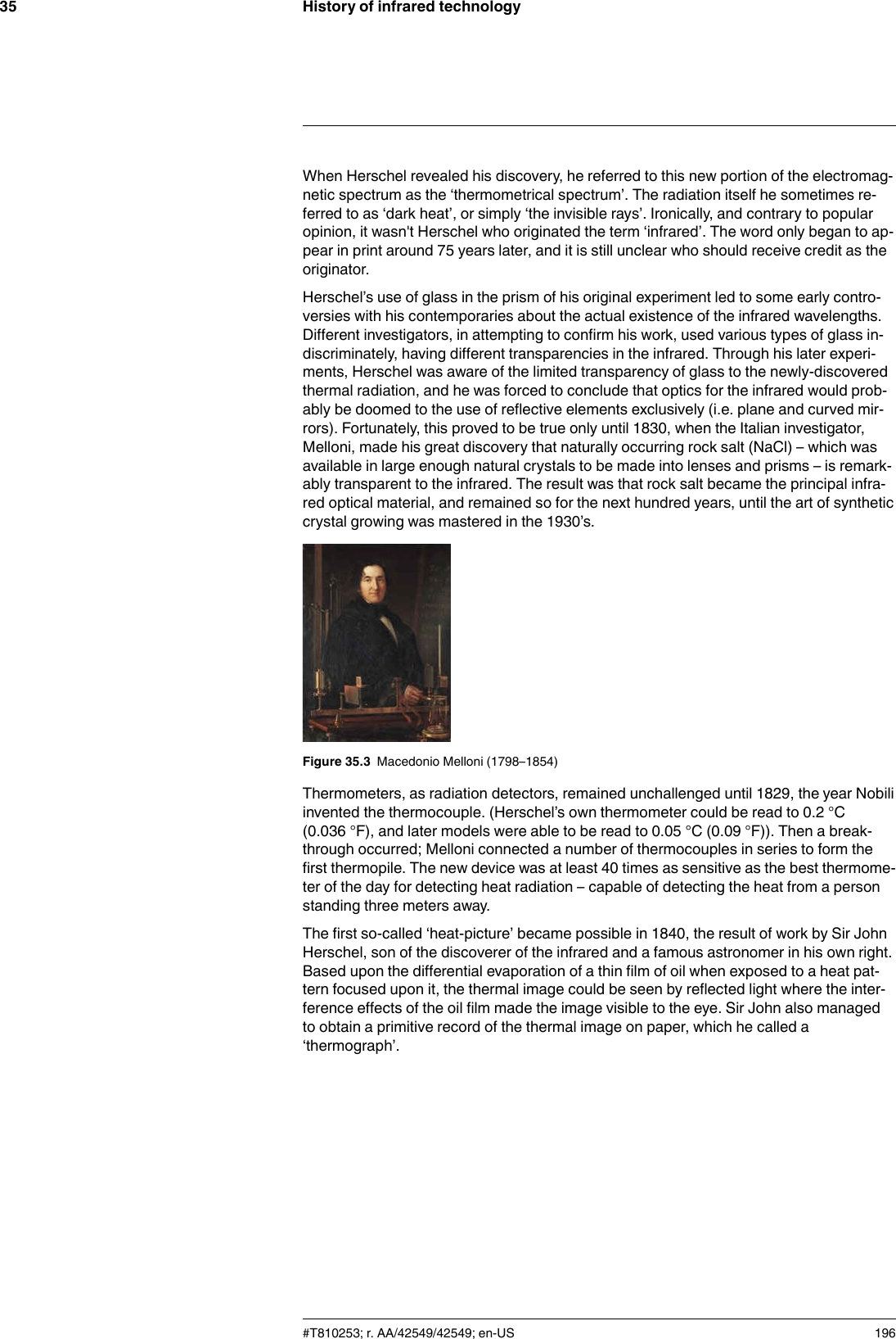 History of infrared technology35When Herschel revealed his discovery, he referred to this new portion of the electromag-netic spectrum as the ‘thermometrical spectrum’. The radiation itself he sometimes re-ferred to as ‘dark heat’, or simply ‘the invisible rays’. Ironically, and contrary to popularopinion, it wasn&apos;t Herschel who originated the term ‘infrared’. The word only began to ap-pear in print around 75 years later, and it is still unclear who should receive credit as theoriginator.Herschel’s use of glass in the prism of his original experiment led to some early contro-versies with his contemporaries about the actual existence of the infrared wavelengths.Different investigators, in attempting to confirm his work, used various types of glass in-discriminately, having different transparencies in the infrared. Through his later experi-ments, Herschel was aware of the limited transparency of glass to the newly-discoveredthermal radiation, and he was forced to conclude that optics for the infrared would prob-ably be doomed to the use of reflective elements exclusively (i.e. plane and curved mir-rors). Fortunately, this proved to be true only until 1830, when the Italian investigator,Melloni, made his great discovery that naturally occurring rock salt (NaCl) – which wasavailable in large enough natural crystals to be made into lenses and prisms – is remark-ably transparent to the infrared. The result was that rock salt became the principal infra-red optical material, and remained so for the next hundred years, until the art of syntheticcrystal growing was mastered in the 1930’s.Figure 35.3 Macedonio Melloni (1798–1854)Thermometers, as radiation detectors, remained unchallenged until 1829, the year Nobiliinvented the thermocouple. (Herschel’s own thermometer could be read to 0.2 °C(0.036 °F), and later models were able to be read to 0.05 °C (0.09 °F)). Then a break-through occurred; Melloni connected a number of thermocouples in series to form thefirst thermopile. The new device was at least 40 times as sensitive as the best thermome-ter of the day for detecting heat radiation – capable of detecting the heat from a personstanding three meters away.The first so-called ‘heat-picture’ became possible in 1840, the result of work by Sir JohnHerschel, son of the discoverer of the infrared and a famous astronomer in his own right.Based upon the differential evaporation of a thin film of oil when exposed to a heat pat-tern focused upon it, the thermal image could be seen by reflected light where the inter-ference effects of the oil film made the image visible to the eye. Sir John also managedto obtain a primitive record of the thermal image on paper, which he called a‘thermograph’.#T810253; r. AA/42549/42549; en-US 196