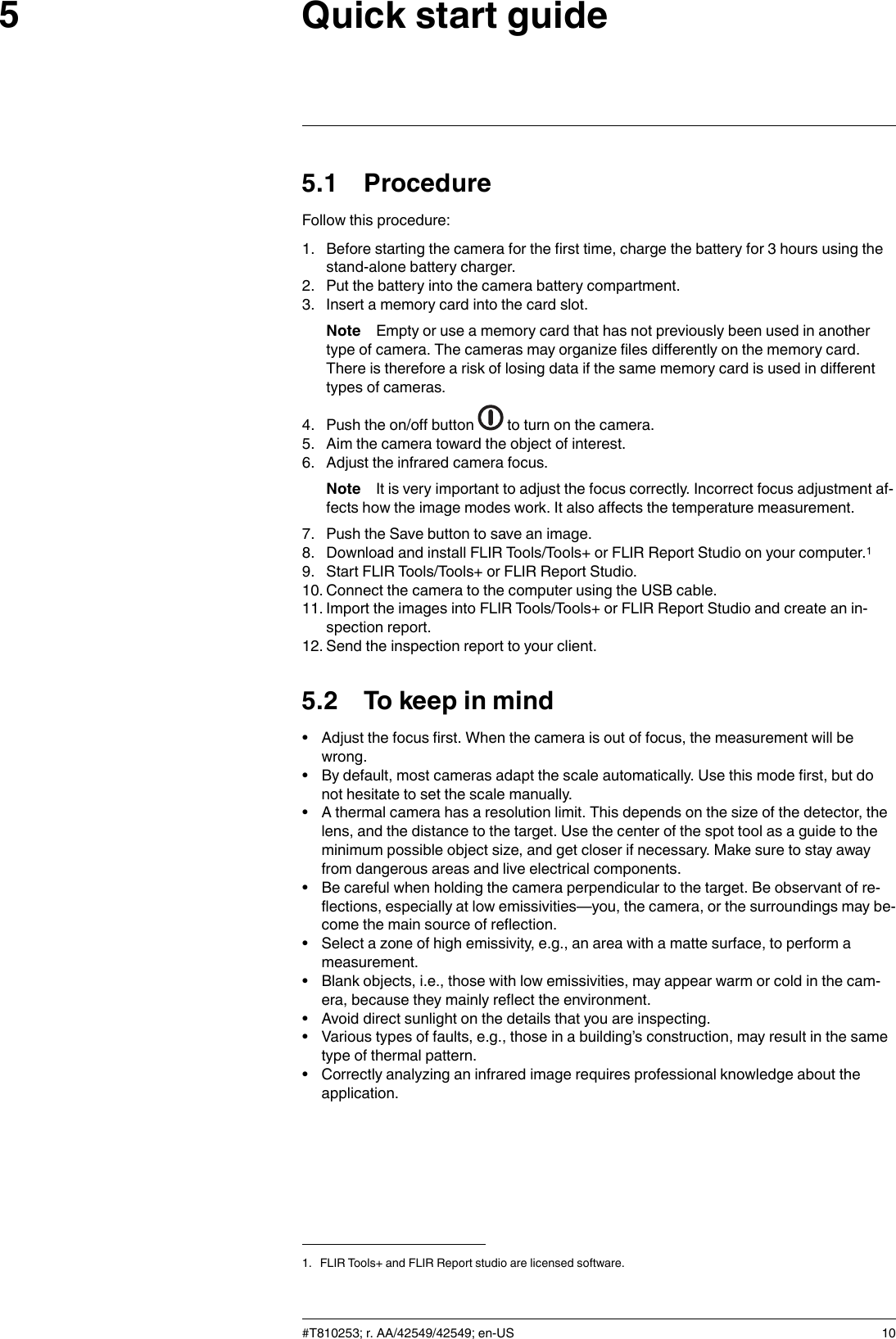 Quick start guide55.1 ProcedureFollow this procedure:1. Before starting the camera for the first time, charge the battery for 3 hours using thestand-alone battery charger.2. Put the battery into the camera battery compartment.3. Insert a memory card into the card slot.Note Empty or use a memory card that has not previously been used in anothertype of camera. The cameras may organize files differently on the memory card.There is therefore a risk of losing data if the same memory card is used in differenttypes of cameras.4. Push the on/off button to turn on the camera.5. Aim the camera toward the object of interest.6. Adjust the infrared camera focus.Note It is very important to adjust the focus correctly. Incorrect focus adjustment af-fects how the image modes work. It also affects the temperature measurement.7. Push the Save button to save an image.8. Download and install FLIR Tools/Tools+ or FLIR Report Studio on your computer.19. Start FLIR Tools/Tools+ or FLIR Report Studio.10. Connect the camera to the computer using the USB cable.11. Import the images into FLIR Tools/Tools+ or FLIR Report Studio and create an in-spection report.12. Send the inspection report to your client.5.2 To keep in mind• Adjust the focus first. When the camera is out of focus, the measurement will bewrong.• By default, most cameras adapt the scale automatically. Use this mode first, but donot hesitate to set the scale manually.• A thermal camera has a resolution limit. This depends on the size of the detector, thelens, and the distance to the target. Use the center of the spot tool as a guide to theminimum possible object size, and get closer if necessary. Make sure to stay awayfrom dangerous areas and live electrical components.• Be careful when holding the camera perpendicular to the target. Be observant of re-flections, especially at low emissivities—you, the camera, or the surroundings may be-come the main source of reflection.• Select a zone of high emissivity, e.g., an area with a matte surface, to perform ameasurement.• Blank objects, i.e., those with low emissivities, may appear warm or cold in the cam-era, because they mainly reflect the environment.• Avoid direct sunlight on the details that you are inspecting.• Various types of faults, e.g., those in a building’s construction, may result in the sametype of thermal pattern.• Correctly analyzing an infrared image requires professional knowledge about theapplication.#T810253; r. AA/42549/42549; en-US 101. FLIR Tools+ and FLIR Report studio are licensed software.