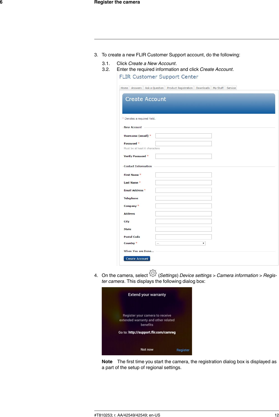 Register the camera63. To create a new FLIR Customer Support account, do the following:3.1. Click Create a New Account.3.2. Enter the required information and click Create Account.4. On the camera, select (Settings)Device settings &gt;Camera information &gt;Regis-ter camera. This displays the following dialog box:Note The first time you start the camera, the registration dialog box is displayed asa part of the setup of regional settings.#T810253; r. AA/42549/42549; en-US 12