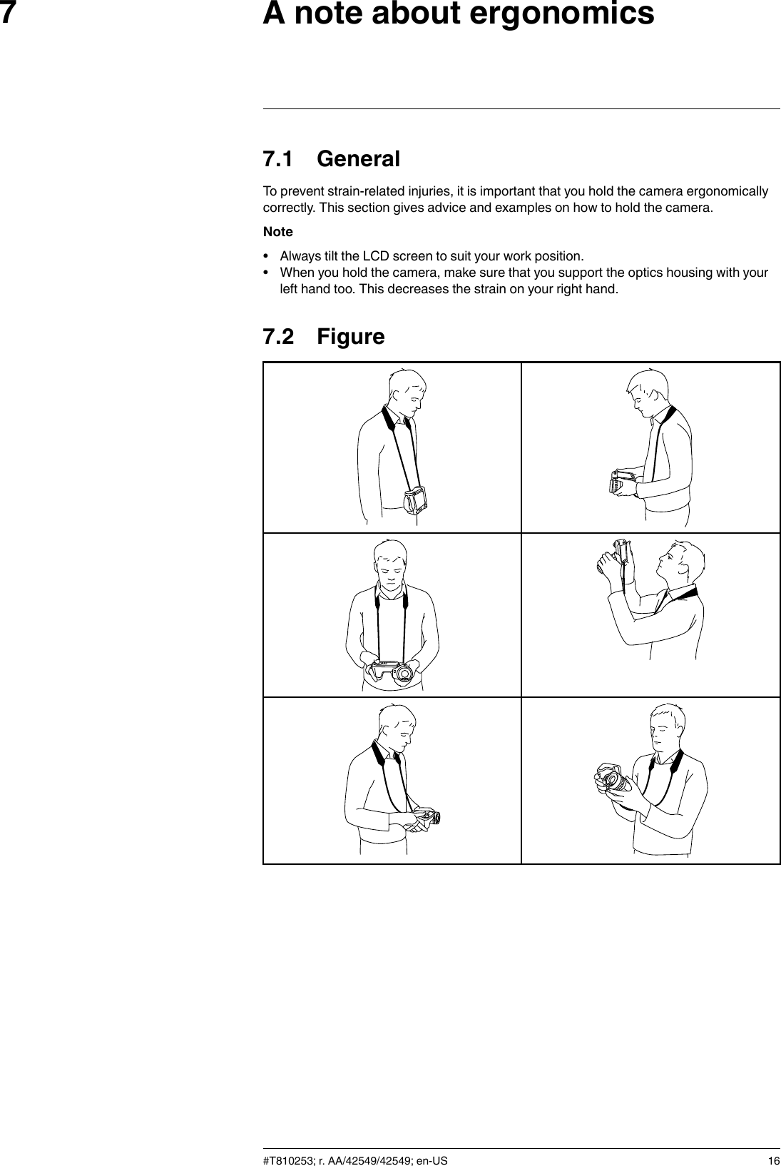 A note about ergonomics77.1 GeneralTo prevent strain-related injuries, it is important that you hold the camera ergonomicallycorrectly. This section gives advice and examples on how to hold the camera.Note• Always tilt the LCD screen to suit your work position.• When you hold the camera, make sure that you support the optics housing with yourleft hand too. This decreases the strain on your right hand.7.2 Figure#T810253; r. AA/42549/42549; en-US 16