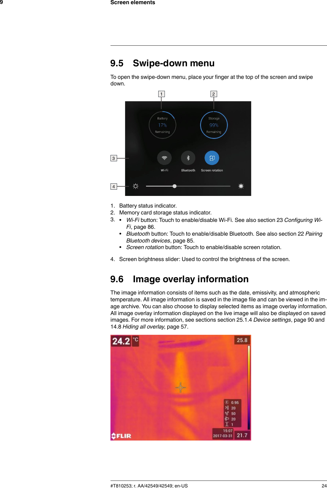 Screen elements99.5 Swipe-down menuTo open the swipe-down menu, place your finger at the top of the screen and swipedown.1. Battery status indicator.2. Memory card storage status indicator.3. •Wi-Fi button: Touch to enable/disable Wi-Fi. See also section 23 Configuring Wi-Fi, page 86.•Bluetooth button: Touch to enable/disable Bluetooth. See also section 22 PairingBluetooth devices, page 85.•Screen rotation button: Touch to enable/disable screen rotation.4. Screen brightness slider: Used to control the brightness of the screen.9.6 Image overlay informationThe image information consists of items such as the date, emissivity, and atmospherictemperature. All image information is saved in the image file and can be viewed in the im-age archive. You can also choose to display selected items as image overlay information.All image overlay information displayed on the live image will also be displayed on savedimages. For more information, see sections section 25.1.4 Device settings, page 90 and14.8 Hiding all overlay, page 57.#T810253; r. AA/42549/42549; en-US 24