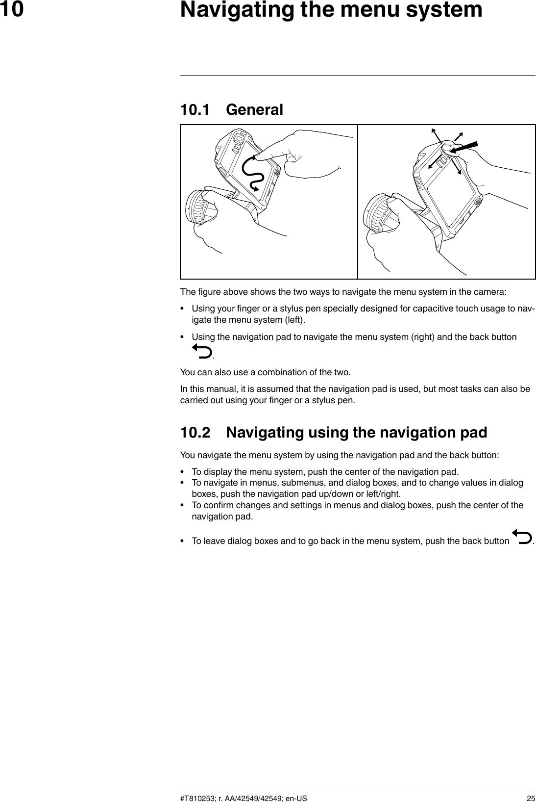 Navigating the menu system1010.1 GeneralThe figure above shows the two ways to navigate the menu system in the camera:• Using your finger or a stylus pen specially designed for capacitive touch usage to nav-igate the menu system (left).• Using the navigation pad to navigate the menu system (right) and the back button.You can also use a combination of the two.In this manual, it is assumed that the navigation pad is used, but most tasks can also becarried out using your finger or a stylus pen.10.2 Navigating using the navigation padYou navigate the menu system by using the navigation pad and the back button:• To display the menu system, push the center of the navigation pad.• To navigate in menus, submenus, and dialog boxes, and to change values in dialogboxes, push the navigation pad up/down or left/right.• To confirm changes and settings in menus and dialog boxes, push the center of thenavigation pad.• To leave dialog boxes and to go back in the menu system, push the back button .#T810253; r. AA/42549/42549; en-US 25