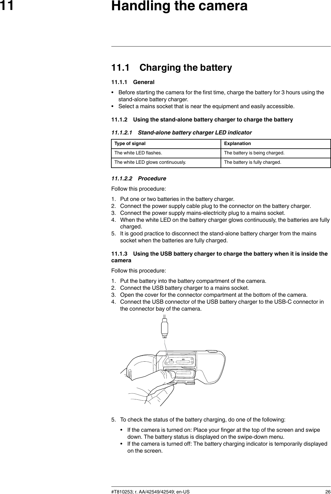 Handling the camera1111.1 Charging the battery11.1.1 General• Before starting the camera for the first time, charge the battery for 3 hours using thestand-alone battery charger.• Select a mains socket that is near the equipment and easily accessible.11.1.2 Using the stand-alone battery charger to charge the battery11.1.2.1 Stand-alone battery charger LED indicatorType of signal ExplanationThe white LED flashes. The battery is being charged.The white LED glows continuously. The battery is fully charged.11.1.2.2 ProcedureFollow this procedure:1. Put one or two batteries in the battery charger.2. Connect the power supply cable plug to the connector on the battery charger.3. Connect the power supply mains-electricity plug to a mains socket.4. When the white LED on the battery charger glows continuously, the batteries are fullycharged.5. It is good practice to disconnect the stand-alone battery charger from the mainssocket when the batteries are fully charged.11.1.3 Using the USB battery charger to charge the battery when it is inside thecameraFollow this procedure:1. Put the battery into the battery compartment of the camera.2. Connect the USB battery charger to a mains socket.3. Open the cover for the connector compartment at the bottom of the camera.4. Connect the USB connector of the USB battery charger to the USB-C connector inthe connector bay of the camera.5. To check the status of the battery charging, do one of the following:• If the camera is turned on: Place your finger at the top of the screen and swipedown. The battery status is displayed on the swipe-down menu.• If the camera is turned off: The battery charging indicator is temporarily displayedon the screen.#T810253; r. AA/42549/42549; en-US 26
