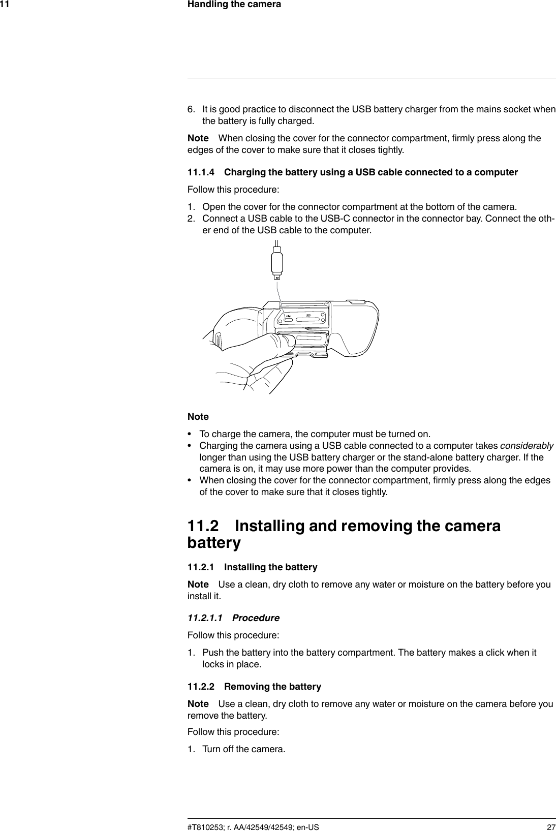 Handling the camera116. It is good practice to disconnect the USB battery charger from the mains socket whenthe battery is fully charged.Note When closing the cover for the connector compartment, firmly press along theedges of the cover to make sure that it closes tightly.11.1.4 Charging the battery using a USB cable connected to a computerFollow this procedure:1. Open the cover for the connector compartment at the bottom of the camera.2. Connect a USB cable to the USB-C connector in the connector bay. Connect the oth-er end of the USB cable to the computer.Note• To charge the camera, the computer must be turned on.• Charging the camera using a USB cable connected to a computer takes considerablylonger than using the USB battery charger or the stand-alone battery charger. If thecamera is on, it may use more power than the computer provides.• When closing the cover for the connector compartment, firmly press along the edgesof the cover to make sure that it closes tightly.11.2 Installing and removing the camerabattery11.2.1 Installing the batteryNote Use a clean, dry cloth to remove any water or moisture on the battery before youinstall it.11.2.1.1 ProcedureFollow this procedure:1. Push the battery into the battery compartment. The battery makes a click when itlocks in place.11.2.2 Removing the batteryNote Use a clean, dry cloth to remove any water or moisture on the camera before youremove the battery.Follow this procedure:1. Turn off the camera.#T810253; r. AA/42549/42549; en-US 27