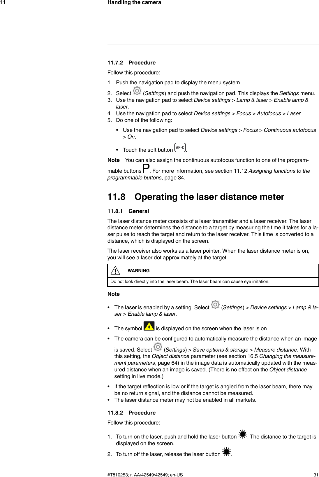 Handling the camera1111.7.2 ProcedureFollow this procedure:1. Push the navigation pad to display the menu system.2. Select (Settings) and push the navigation pad. This displays the Settings menu.3. Use the navigation pad to select Device settings &gt;Lamp &amp; laser &gt;Enable lamp &amp;laser.4. Use the navigation pad to select Device settings &gt;Focus &gt;Autofocus &gt;Laser.5. Do one of the following:• Use the navigation pad to select Device settings &gt;Focus &gt;Continuous autofocus&gt;On.• Touch the soft button .Note You can also assign the continuous autofocus function to one of the program-mable buttons . For more information, see section 11.12 Assigning functions to theprogrammable buttons, page 34.11.8 Operating the laser distance meter11.8.1 GeneralThe laser distance meter consists of a laser transmitter and a laser receiver. The laserdistance meter determines the distance to a target by measuring the time it takes for a la-ser pulse to reach the target and return to the laser receiver. This time is converted to adistance, which is displayed on the screen.The laser receiver also works as a laser pointer. When the laser distance meter is on,you will see a laser dot approximately at the target.WARNINGDo not look directly into the laser beam. The laser beam can cause eye irritation.Note• The laser is enabled by a setting. Select (Settings) &gt; Device settings &gt;Lamp &amp; la-ser &gt;Enable lamp &amp; laser.• The symbol is displayed on the screen when the laser is on.• The camera can be configured to automatically measure the distance when an imageis saved. Select (Settings) &gt; Save options &amp; storage &gt;Measure distance. Withthis setting, the Object distance parameter (see section 16.5 Changing the measure-ment parameters, page 64) in the image data is automatically updated with the meas-ured distance when an image is saved. (There is no effect on the Object distancesetting in live mode.)• If the target reflection is low or if the target is angled from the laser beam, there maybe no return signal, and the distance cannot be measured.• The laser distance meter may not be enabled in all markets.11.8.2 ProcedureFollow this procedure:1. To turn on the laser, push and hold the laser button . The distance to the target isdisplayed on the screen.2. To turn off the laser, release the laser button .#T810253; r. AA/42549/42549; en-US 31