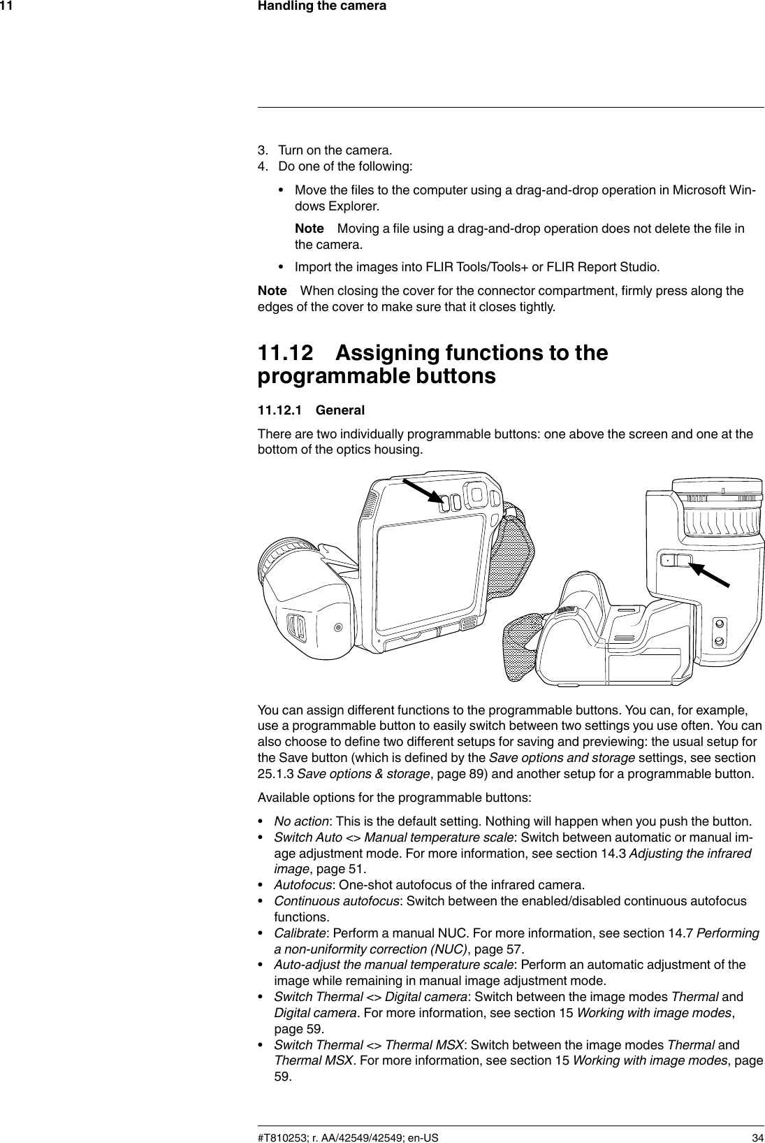 Handling the camera113. Turn on the camera.4. Do one of the following:• Move the files to the computer using a drag-and-drop operation in Microsoft Win-dows Explorer.Note Moving a file using a drag-and-drop operation does not delete the file inthe camera.• Import the images into FLIR Tools/Tools+ or FLIR Report Studio.Note When closing the cover for the connector compartment, firmly press along theedges of the cover to make sure that it closes tightly.11.12 Assigning functions to theprogrammable buttons11.12.1 GeneralThere are two individually programmable buttons: one above the screen and one at thebottom of the optics housing.You can assign different functions to the programmable buttons. You can, for example,use a programmable button to easily switch between two settings you use often. You canalso choose to define two different setups for saving and previewing: the usual setup forthe Save button (which is defined by the Save options and storage settings, see section25.1.3 Save options &amp; storage, page 89) and another setup for a programmable button.Available options for the programmable buttons:•No action: This is the default setting. Nothing will happen when you push the button.•Switch Auto &lt;&gt; Manual temperature scale: Switch between automatic or manual im-age adjustment mode. For more information, see section 14.3 Adjusting the infraredimage, page 51.•Autofocus: One-shot autofocus of the infrared camera.•Continuous autofocus: Switch between the enabled/disabled continuous autofocusfunctions.•Calibrate: Perform a manual NUC. For more information, see section 14.7 Performinga non-uniformity correction (NUC), page 57.•Auto-adjust the manual temperature scale: Perform an automatic adjustment of theimage while remaining in manual image adjustment mode.•Switch Thermal &lt;&gt; Digital camera: Switch between the image modes Thermal andDigital camera. For more information, see section 15 Working with image modes,page 59.•Switch Thermal &lt;&gt; Thermal MSX: Switch between the image modes Thermal andThermal MSX. For more information, see section 15 Working with image modes, page59.#T810253; r. AA/42549/42549; en-US 34