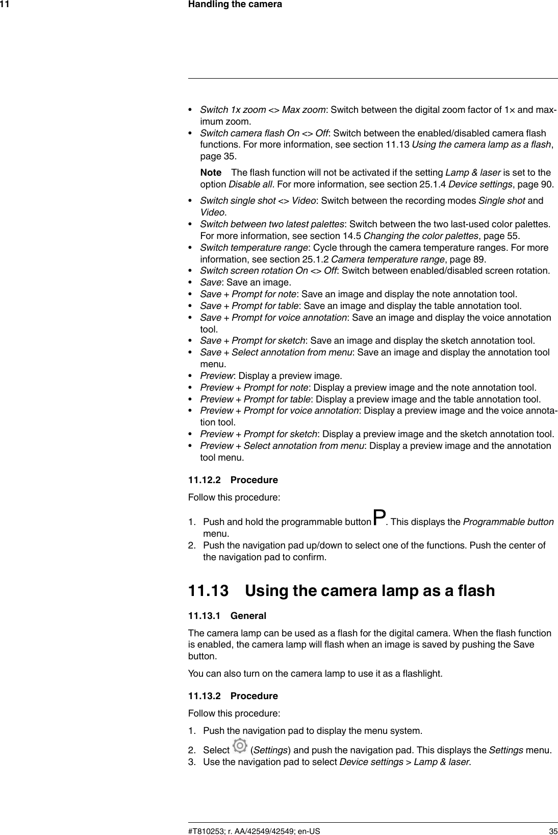 Handling the camera11•Switch 1x zoom &lt;&gt; Max zoom: Switch between the digital zoom factor of 1× and max-imum zoom.•Switch camera flash On &lt;&gt; Off: Switch between the enabled/disabled camera flashfunctions. For more information, see section 11.13 Using the camera lamp as a flash,page 35.Note The flash function will not be activated if the setting Lamp &amp; laser is set to theoption Disable all. For more information, see section 25.1.4 Device settings, page 90.•Switch single shot &lt;&gt; Video: Switch between the recording modes Single shot andVideo.•Switch between two latest palettes: Switch between the two last-used color palettes.For more information, see section 14.5 Changing the color palettes, page 55.•Switch temperature range: Cycle through the camera temperature ranges. For moreinformation, see section 25.1.2 Camera temperature range, page 89.•Switch screen rotation On &lt;&gt; Off: Switch between enabled/disabled screen rotation.•Save: Save an image.•Save + Prompt for note: Save an image and display the note annotation tool.•Save + Prompt for table: Save an image and display the table annotation tool.•Save + Prompt for voice annotation: Save an image and display the voice annotationtool.•Save + Prompt for sketch: Save an image and display the sketch annotation tool.•Save + Select annotation from menu: Save an image and display the annotation toolmenu.•Preview: Display a preview image.•Preview + Prompt for note: Display a preview image and the note annotation tool.•Preview + Prompt for table: Display a preview image and the table annotation tool.•Preview + Prompt for voice annotation: Display a preview image and the voice annota-tion tool.•Preview + Prompt for sketch: Display a preview image and the sketch annotation tool.•Preview + Select annotation from menu: Display a preview image and the annotationtool menu.11.12.2 ProcedureFollow this procedure:1. Push and hold the programmable button . This displays the Programmable buttonmenu.2. Push the navigation pad up/down to select one of the functions. Push the center ofthe navigation pad to confirm.11.13 Using the camera lamp as a flash11.13.1 GeneralThe camera lamp can be used as a flash for the digital camera. When the flash functionis enabled, the camera lamp will flash when an image is saved by pushing the Savebutton.You can also turn on the camera lamp to use it as a flashlight.11.13.2 ProcedureFollow this procedure:1. Push the navigation pad to display the menu system.2. Select (Settings) and push the navigation pad. This displays the Settings menu.3. Use the navigation pad to select Device settings &gt;Lamp &amp; laser.#T810253; r. AA/42549/42549; en-US 35