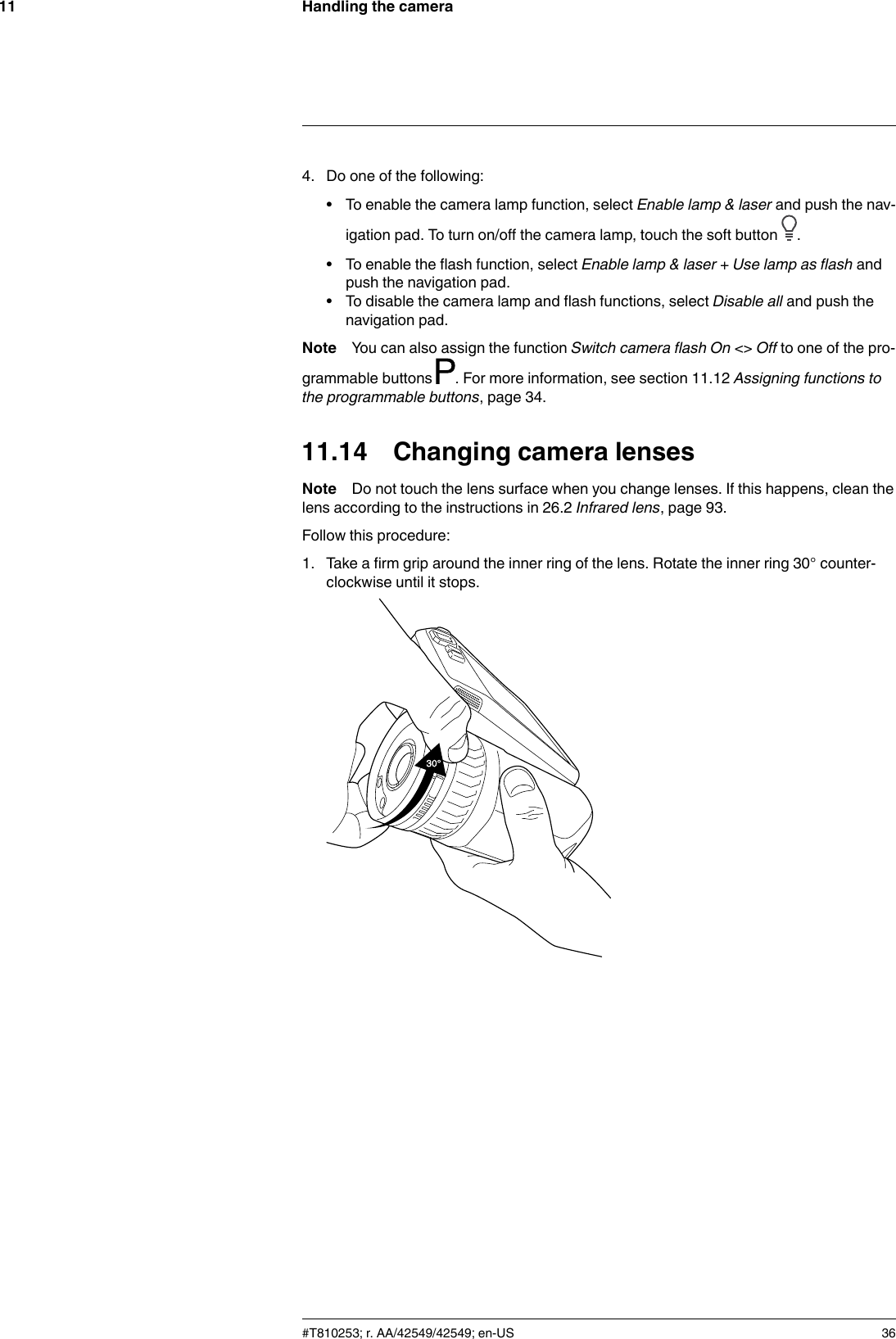 Handling the camera114. Do one of the following:• To enable the camera lamp function, select Enable lamp &amp; laser and push the nav-igation pad. To turn on/off the camera lamp, touch the soft button .• To enable the flash function, select Enable lamp &amp; laser + Use lamp as flash andpush the navigation pad.• To disable the camera lamp and flash functions, select Disable all and push thenavigation pad.Note You can also assign the function Switch camera flash On &lt;&gt; Off to one of the pro-grammable buttons . For more information, see section 11.12 Assigning functions tothe programmable buttons, page 34.11.14 Changing camera lensesNote Do not touch the lens surface when you change lenses. If this happens, clean thelens according to the instructions in 26.2 Infrared lens, page 93.Follow this procedure:1. Take a firm grip around the inner ring of the lens. Rotate the inner ring 30° counter-clockwise until it stops.#T810253; r. AA/42549/42549; en-US 36