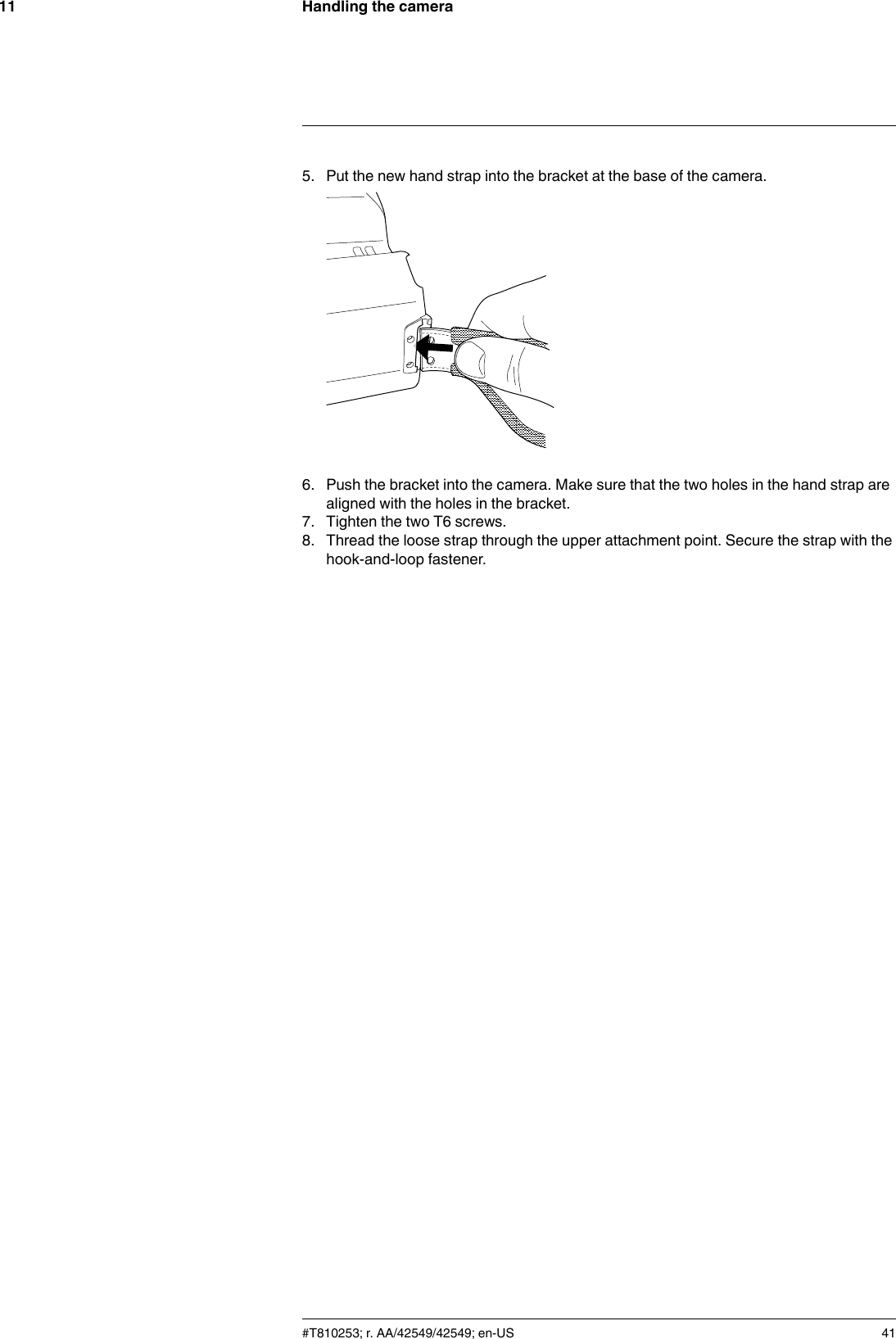 Handling the camera115. Put the new hand strap into the bracket at the base of the camera.6. Push the bracket into the camera. Make sure that the two holes in the hand strap arealigned with the holes in the bracket.7. Tighten the two T6 screws.8. Thread the loose strap through the upper attachment point. Secure the strap with thehook-and-loop fastener.#T810253; r. AA/42549/42549; en-US 41