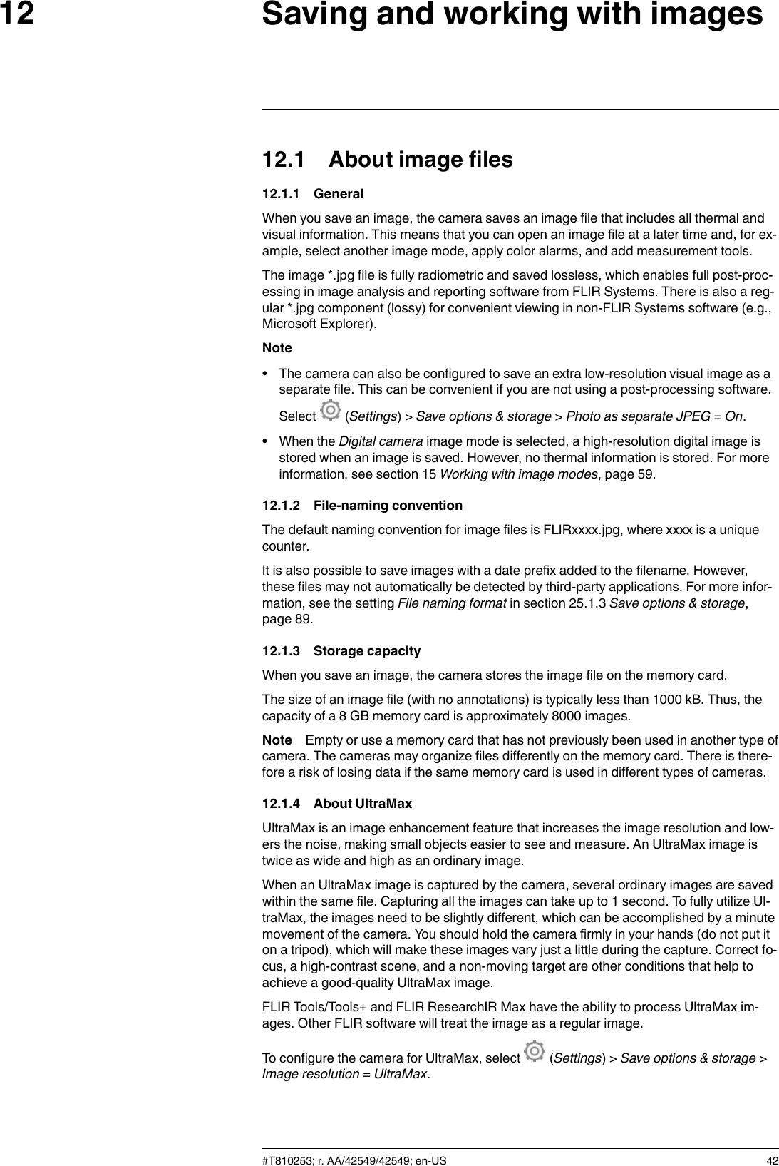 Saving and working with images1212.1 About image files12.1.1 GeneralWhen you save an image, the camera saves an image file that includes all thermal andvisual information. This means that you can open an image file at a later time and, for ex-ample, select another image mode, apply color alarms, and add measurement tools.The image *.jpg file is fully radiometric and saved lossless, which enables full post-proc-essing in image analysis and reporting software from FLIR Systems. There is also a reg-ular *.jpg component (lossy) for convenient viewing in non-FLIR Systems software (e.g.,Microsoft Explorer).Note• The camera can also be configured to save an extra low-resolution visual image as aseparate file. This can be convenient if you are not using a post-processing software.Select (Settings) &gt; Save options &amp; storage &gt;Photo as separate JPEG =On.• When the Digital camera image mode is selected, a high-resolution digital image isstored when an image is saved. However, no thermal information is stored. For moreinformation, see section 15 Working with image modes, page 59.12.1.2 File-naming conventionThe default naming convention for image files is FLIRxxxx.jpg, where xxxx is a uniquecounter.It is also possible to save images with a date prefix added to the filename. However,these files may not automatically be detected by third-party applications. For more infor-mation, see the setting File naming format in section 25.1.3 Save options &amp; storage,page 89.12.1.3 Storage capacityWhen you save an image, the camera stores the image file on the memory card.The size of an image file (with no annotations) is typically less than 1000 kB. Thus, thecapacity of a 8 GB memory card is approximately 8000 images.Note Empty or use a memory card that has not previously been used in another type ofcamera. The cameras may organize files differently on the memory card. There is there-fore a risk of losing data if the same memory card is used in different types of cameras.12.1.4 About UltraMaxUltraMax is an image enhancement feature that increases the image resolution and low-ers the noise, making small objects easier to see and measure. An UltraMax image istwice as wide and high as an ordinary image.When an UltraMax image is captured by the camera, several ordinary images are savedwithin the same file. Capturing all the images can take up to 1 second. To fully utilize Ul-traMax, the images need to be slightly different, which can be accomplished by a minutemovement of the camera. You should hold the camera firmly in your hands (do not put iton a tripod), which will make these images vary just a little during the capture. Correct fo-cus, a high-contrast scene, and a non-moving target are other conditions that help toachieve a good-quality UltraMax image.FLIR Tools/Tools+ and FLIR ResearchIR Max have the ability to process UltraMax im-ages. Other FLIR software will treat the image as a regular image.To configure the camera for UltraMax, select (Settings) &gt; Save options &amp; storage &gt;Image resolution =UltraMax.#T810253; r. AA/42549/42549; en-US 42