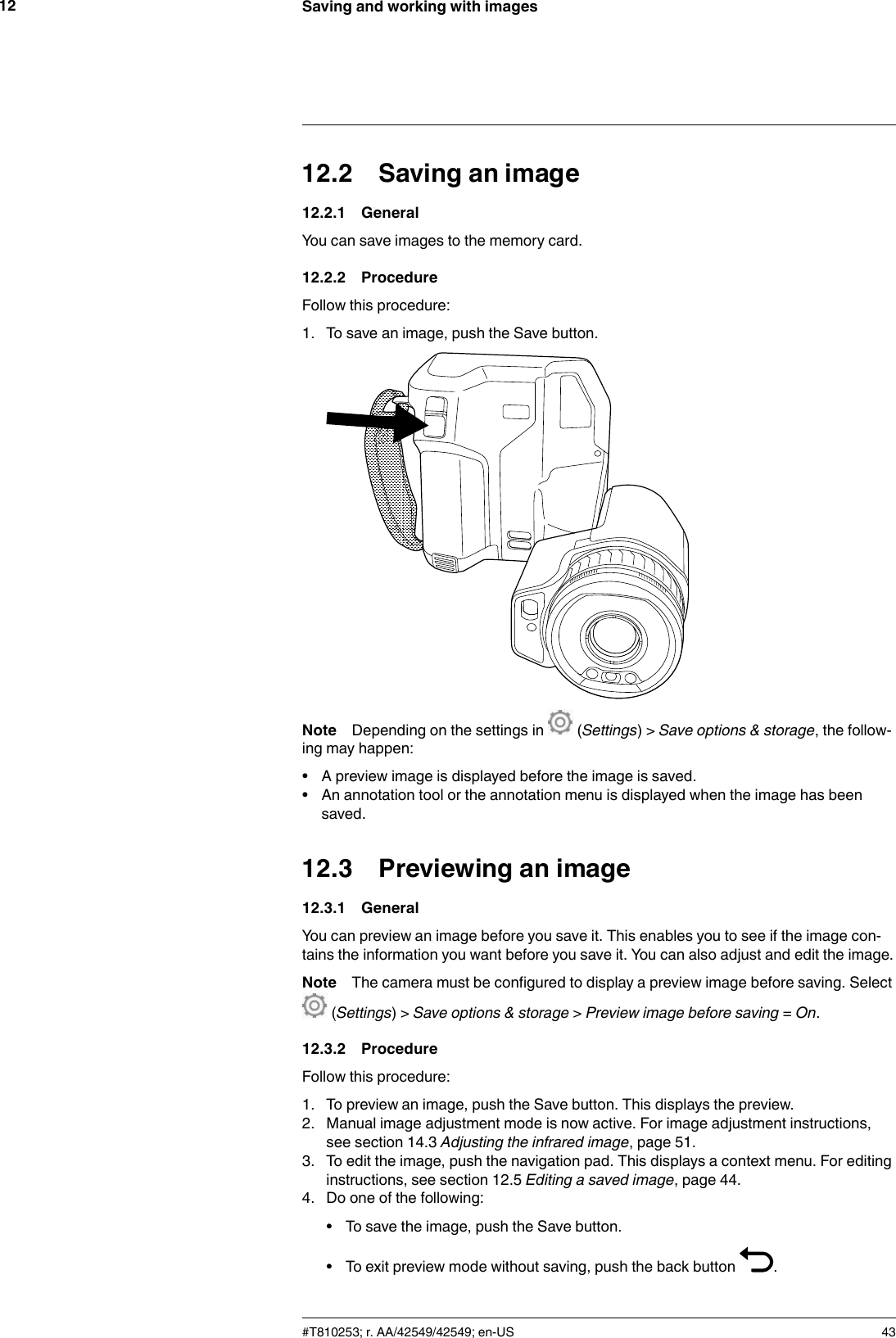 Saving and working with images1212.2 Saving an image12.2.1 GeneralYou can save images to the memory card.12.2.2 ProcedureFollow this procedure:1. To save an image, push the Save button.Note Depending on the settings in (Settings) &gt; Save options &amp; storage, the follow-ing may happen:• A preview image is displayed before the image is saved.• An annotation tool or the annotation menu is displayed when the image has beensaved.12.3 Previewing an image12.3.1 GeneralYou can preview an image before you save it. This enables you to see if the image con-tains the information you want before you save it. You can also adjust and edit the image.Note The camera must be configured to display a preview image before saving. Select(Settings) &gt; Save options &amp; storage &gt;Preview image before saving =On.12.3.2 ProcedureFollow this procedure:1. To preview an image, push the Save button. This displays the preview.2. Manual image adjustment mode is now active. For image adjustment instructions,see section 14.3 Adjusting the infrared image, page 51.3. To edit the image, push the navigation pad. This displays a context menu. For editinginstructions, see section 12.5 Editing a saved image, page 44.4. Do one of the following:• To save the image, push the Save button.• To exit preview mode without saving, push the back button .#T810253; r. AA/42549/42549; en-US 43