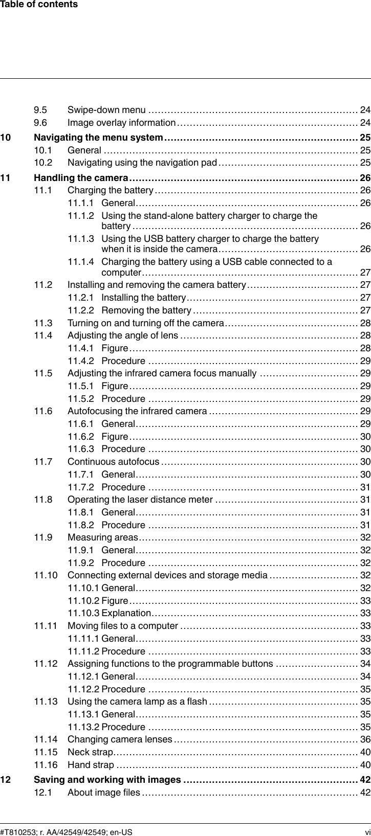 Table of contents9.5 Swipe-down menu .................................................................. 249.6 Image overlay information......................................................... 2410 Navigating the menu system ............................................................. 2510.1 General ................................................................................ 2510.2 Navigating using the navigation pad............................................ 2511 Handling the camera........................................................................ 2611.1 Charging the battery................................................................ 2611.1.1 General...................................................................... 2611.1.2 Using the stand-alone battery charger to charge thebattery....................................................................... 2611.1.3 Using the USB battery charger to charge the batterywhen it is inside the camera............................................ 2611.1.4 Charging the battery using a USB cable connected to acomputer.................................................................... 2711.2 Installing and removing the camera battery................................... 2711.2.1 Installing the battery...................................................... 2711.2.2 Removing the battery .................................................... 2711.3 Turning on and turning off the camera.......................................... 2811.4 Adjusting the angle of lens ........................................................ 2811.4.1 Figure........................................................................ 2811.4.2 Procedure .................................................................. 2911.5 Adjusting the infrared camera focus manually ............................... 2911.5.1 Figure........................................................................ 2911.5.2 Procedure .................................................................. 2911.6 Autofocusing the infrared camera ............................................... 2911.6.1 General...................................................................... 2911.6.2 Figure........................................................................ 3011.6.3 Procedure .................................................................. 3011.7 Continuous autofocus .............................................................. 3011.7.1 General...................................................................... 3011.7.2 Procedure .................................................................. 3111.8 Operating the laser distance meter ............................................. 3111.8.1 General...................................................................... 3111.8.2 Procedure .................................................................. 3111.9 Measuring areas..................................................................... 3211.9.1 General...................................................................... 3211.9.2 Procedure .................................................................. 3211.10 Connecting external devices and storage media ............................ 3211.10.1 General...................................................................... 3211.10.2 Figure........................................................................ 3311.10.3 Explanation................................................................. 3311.11 Moving files to a computer ........................................................ 3311.11.1 General...................................................................... 3311.11.2 Procedure .................................................................. 3311.12 Assigning functions to the programmable buttons .......................... 3411.12.1 General...................................................................... 3411.12.2 Procedure .................................................................. 3511.13 Using the camera lamp as a flash ............................................... 3511.13.1 General...................................................................... 3511.13.2 Procedure .................................................................. 3511.14 Changing camera lenses .......................................................... 3611.15 Neck strap............................................................................. 4011.16 Hand strap ............................................................................ 4012 Saving and working with images ....................................................... 4212.1 About image files .................................................................... 42#T810253; r. AA/42549/42549; en-US vi