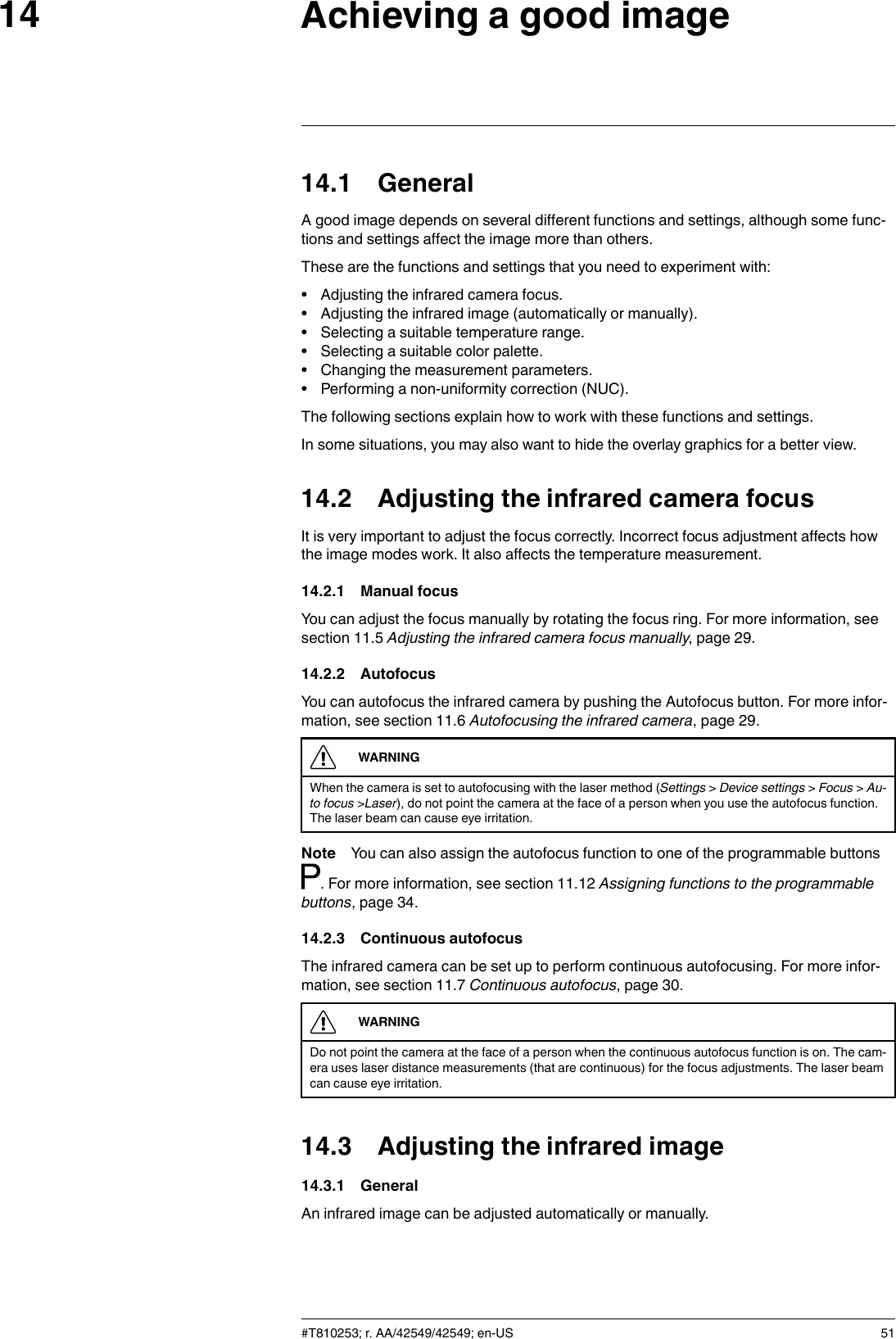 Achieving a good image1414.1 GeneralA good image depends on several different functions and settings, although some func-tions and settings affect the image more than others.These are the functions and settings that you need to experiment with:• Adjusting the infrared camera focus.• Adjusting the infrared image (automatically or manually).• Selecting a suitable temperature range.• Selecting a suitable color palette.• Changing the measurement parameters.• Performing a non-uniformity correction (NUC).The following sections explain how to work with these functions and settings.In some situations, you may also want to hide the overlay graphics for a better view.14.2 Adjusting the infrared camera focusIt is very important to adjust the focus correctly. Incorrect focus adjustment affects howthe image modes work. It also affects the temperature measurement.14.2.1 Manual focusYou can adjust the focus manually by rotating the focus ring. For more information, seesection 11.5 Adjusting the infrared camera focus manually, page 29.14.2.2 AutofocusYou can autofocus the infrared camera by pushing the Autofocus button. For more infor-mation, see section 11.6 Autofocusing the infrared camera, page 29.WARNINGWhen the camera is set to autofocusing with the laser method (Settings &gt;Device settings &gt;Focus &gt;Au-to focus &gt;Laser), do not point the camera at the face of a person when you use the autofocus function.The laser beam can cause eye irritation.Note You can also assign the autofocus function to one of the programmable buttons. For more information, see section 11.12 Assigning functions to the programmablebuttons, page 34.14.2.3 Continuous autofocusThe infrared camera can be set up to perform continuous autofocusing. For more infor-mation, see section 11.7 Continuous autofocus, page 30.WARNINGDo not point the camera at the face of a person when the continuous autofocus function is on. The cam-era uses laser distance measurements (that are continuous) for the focus adjustments. The laser beamcan cause eye irritation.14.3 Adjusting the infrared image14.3.1 GeneralAn infrared image can be adjusted automatically or manually.#T810253; r. AA/42549/42549; en-US 51