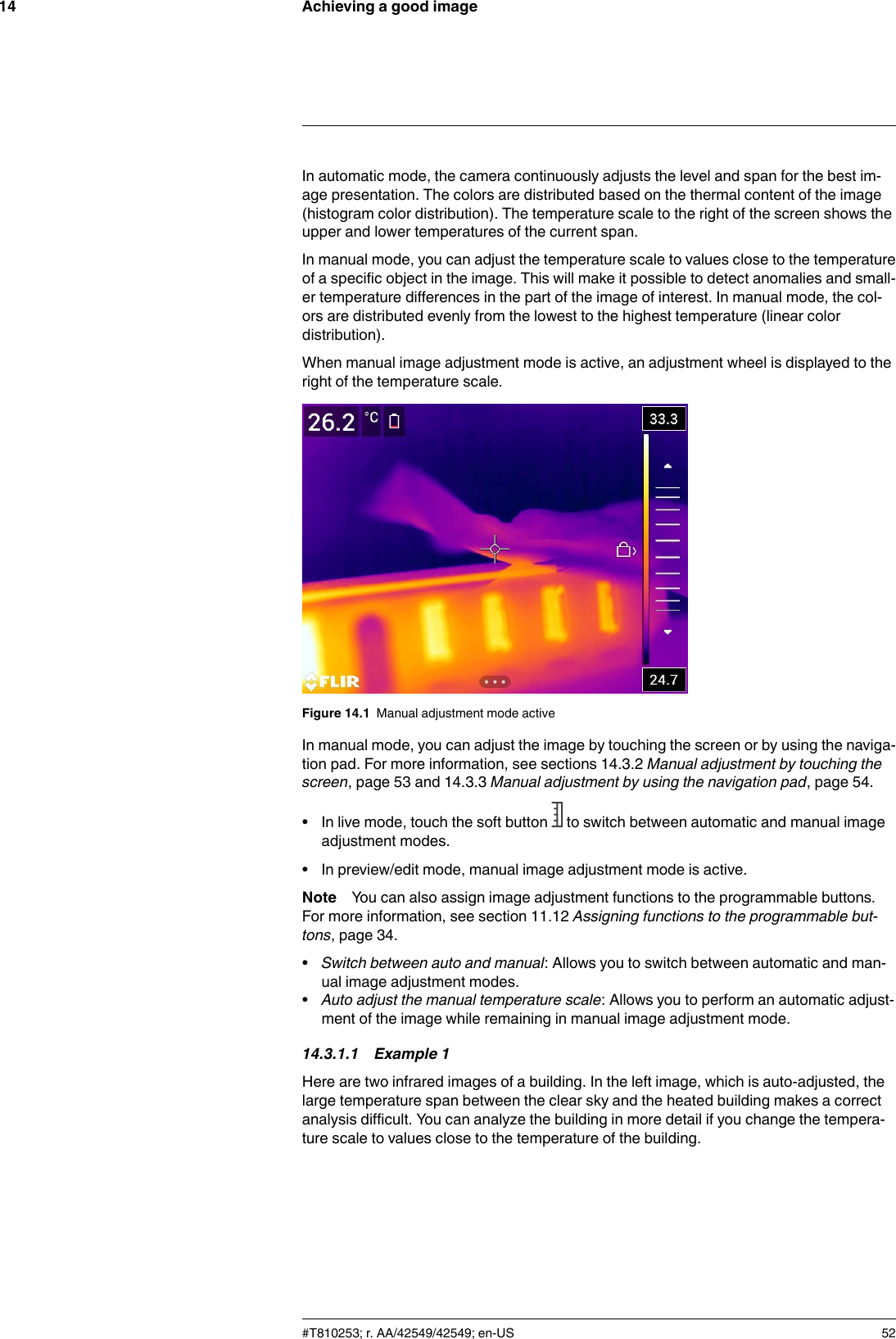 Achieving a good image14In automatic mode, the camera continuously adjusts the level and span for the best im-age presentation. The colors are distributed based on the thermal content of the image(histogram color distribution). The temperature scale to the right of the screen shows theupper and lower temperatures of the current span.In manual mode, you can adjust the temperature scale to values close to the temperatureof a specific object in the image. This will make it possible to detect anomalies and small-er temperature differences in the part of the image of interest. In manual mode, the col-ors are distributed evenly from the lowest to the highest temperature (linear colordistribution).When manual image adjustment mode is active, an adjustment wheel is displayed to theright of the temperature scale.Figure 14.1 Manual adjustment mode activeIn manual mode, you can adjust the image by touching the screen or by using the naviga-tion pad. For more information, see sections 14.3.2 Manual adjustment by touching thescreen, page 53 and 14.3.3 Manual adjustment by using the navigation pad, page 54.• In live mode, touch the soft button to switch between automatic and manual imageadjustment modes.• In preview/edit mode, manual image adjustment mode is active.Note You can also assign image adjustment functions to the programmable buttons.For more information, see section 11.12 Assigning functions to the programmable but-tons, page 34.•Switch between auto and manual: Allows you to switch between automatic and man-ual image adjustment modes.•Auto adjust the manual temperature scale: Allows you to perform an automatic adjust-ment of the image while remaining in manual image adjustment mode.14.3.1.1 Example 1Here are two infrared images of a building. In the left image, which is auto-adjusted, thelarge temperature span between the clear sky and the heated building makes a correctanalysis difficult. You can analyze the building in more detail if you change the tempera-ture scale to values close to the temperature of the building.#T810253; r. AA/42549/42549; en-US 52