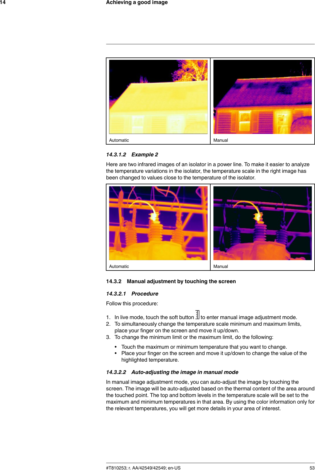 Achieving a good image14Automatic Manual14.3.1.2 Example 2Here are two infrared images of an isolator in a power line. To make it easier to analyzethe temperature variations in the isolator, the temperature scale in the right image hasbeen changed to values close to the temperature of the isolator.Automatic Manual14.3.2 Manual adjustment by touching the screen14.3.2.1 ProcedureFollow this procedure:1. In live mode, touch the soft button to enter manual image adjustment mode.2. To simultaneously change the temperature scale minimum and maximum limits,place your finger on the screen and move it up/down.3. To change the minimum limit or the maximum limit, do the following:• Touch the maximum or minimum temperature that you want to change.• Place your finger on the screen and move it up/down to change the value of thehighlighted temperature.14.3.2.2 Auto-adjusting the image in manual modeIn manual image adjustment mode, you can auto-adjust the image by touching thescreen. The image will be auto-adjusted based on the thermal content of the area aroundthe touched point. The top and bottom levels in the temperature scale will be set to themaximum and minimum temperatures in that area. By using the color information only forthe relevant temperatures, you will get more details in your area of interest.#T810253; r. AA/42549/42549; en-US 53
