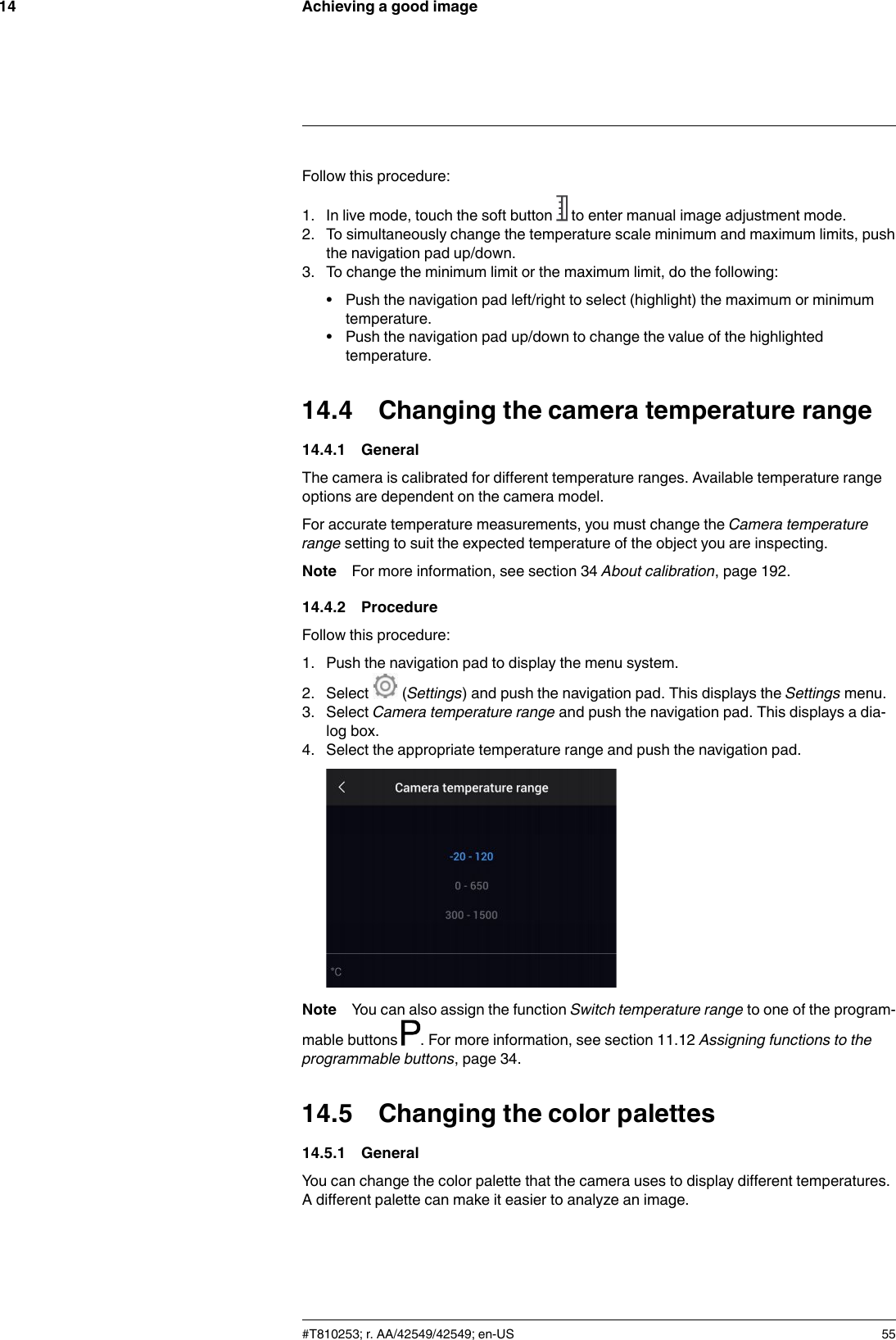 Achieving a good image14Follow this procedure:1. In live mode, touch the soft button to enter manual image adjustment mode.2. To simultaneously change the temperature scale minimum and maximum limits, pushthe navigation pad up/down.3. To change the minimum limit or the maximum limit, do the following:• Push the navigation pad left/right to select (highlight) the maximum or minimumtemperature.• Push the navigation pad up/down to change the value of the highlightedtemperature.14.4 Changing the camera temperature range14.4.1 GeneralThe camera is calibrated for different temperature ranges. Available temperature rangeoptions are dependent on the camera model.For accurate temperature measurements, you must change the Camera temperaturerange setting to suit the expected temperature of the object you are inspecting.Note For more information, see section 34 About calibration, page 192.14.4.2 ProcedureFollow this procedure:1. Push the navigation pad to display the menu system.2. Select (Settings) and push the navigation pad. This displays the Settings menu.3. Select Camera temperature range and push the navigation pad. This displays a dia-log box.4. Select the appropriate temperature range and push the navigation pad.Note You can also assign the function Switch temperature range to one of the program-mable buttons . For more information, see section 11.12 Assigning functions to theprogrammable buttons, page 34.14.5 Changing the color palettes14.5.1 GeneralYou can change the color palette that the camera uses to display different temperatures.A different palette can make it easier to analyze an image.#T810253; r. AA/42549/42549; en-US 55