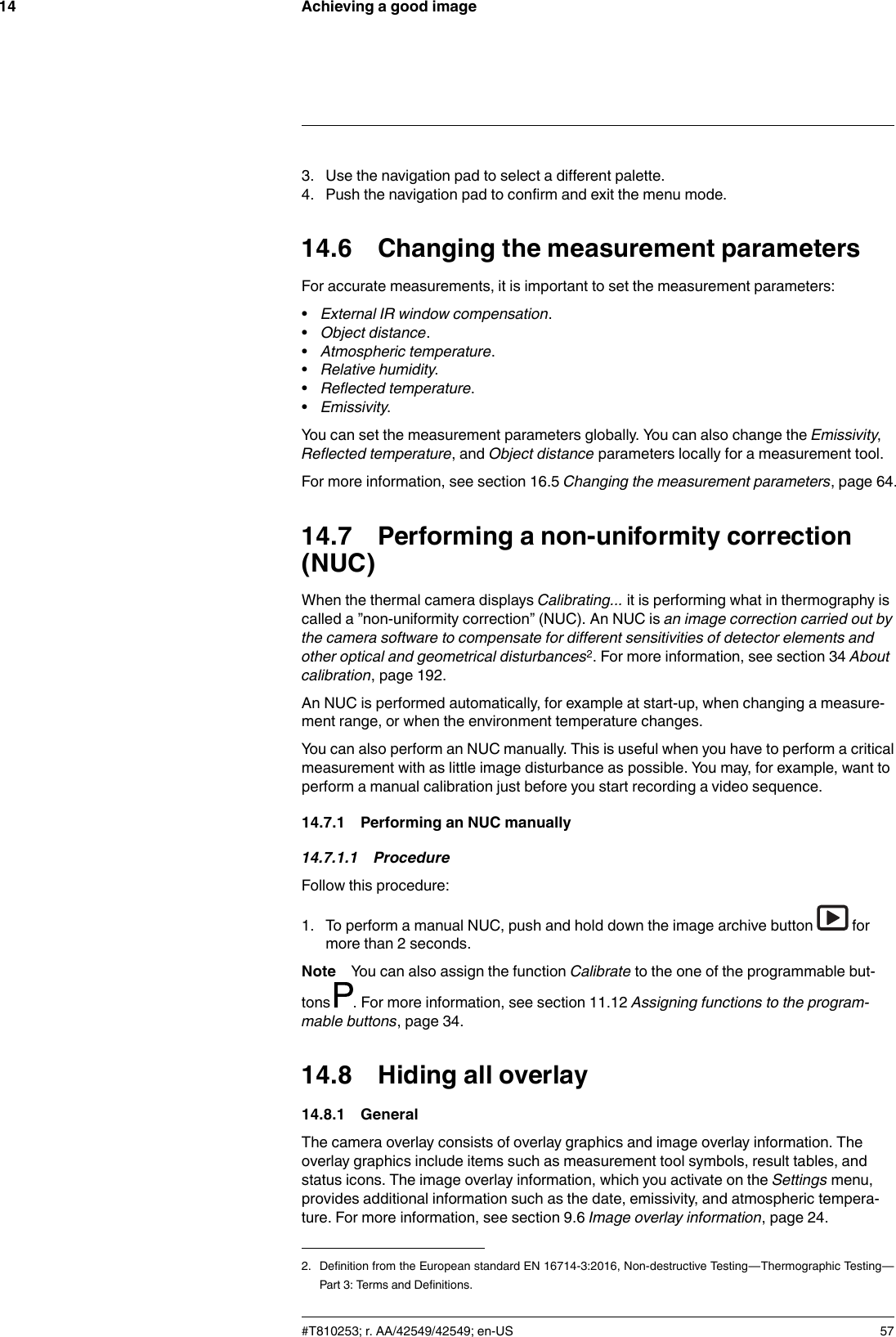 Achieving a good image143. Use the navigation pad to select a different palette.4. Push the navigation pad to confirm and exit the menu mode.14.6 Changing the measurement parametersFor accurate measurements, it is important to set the measurement parameters:•External IR window compensation.•Object distance.•Atmospheric temperature.•Relative humidity.•Reflected temperature.•Emissivity.You can set the measurement parameters globally. You can also change the Emissivity,Reflected temperature, and Object distance parameters locally for a measurement tool.For more information, see section 16.5 Changing the measurement parameters, page 64.14.7 Performing a non-uniformity correction(NUC)When the thermal camera displays Calibrating... it is performing what in thermography iscalled a ”non-uniformity correction” (NUC). An NUC is an image correction carried out bythe camera software to compensate for different sensitivities of detector elements andother optical and geometrical disturbances2. For more information, see section 34 Aboutcalibration, page 192.An NUC is performed automatically, for example at start-up, when changing a measure-ment range, or when the environment temperature changes.You can also perform an NUC manually. This is useful when you have to perform a criticalmeasurement with as little image disturbance as possible. You may, for example, want toperform a manual calibration just before you start recording a video sequence.14.7.1 Performing an NUC manually14.7.1.1 ProcedureFollow this procedure:1. To perform a manual NUC, push and hold down the image archive button formore than 2 seconds.Note You can also assign the function Calibrate to the one of the programmable but-tons . For more information, see section 11.12 Assigning functions to the program-mable buttons, page 34.14.8 Hiding all overlay14.8.1 GeneralThe camera overlay consists of overlay graphics and image overlay information. Theoverlay graphics include items such as measurement tool symbols, result tables, andstatus icons. The image overlay information, which you activate on the Settings menu,provides additional information such as the date, emissivity, and atmospheric tempera-ture. For more information, see section 9.6 Image overlay information, page 24.#T810253; r. AA/42549/42549; en-US 572. Definition from the European standard EN 16714-3:2016, Non-destructive Testing—Thermographic Testing—Part 3: Terms and Definitions.