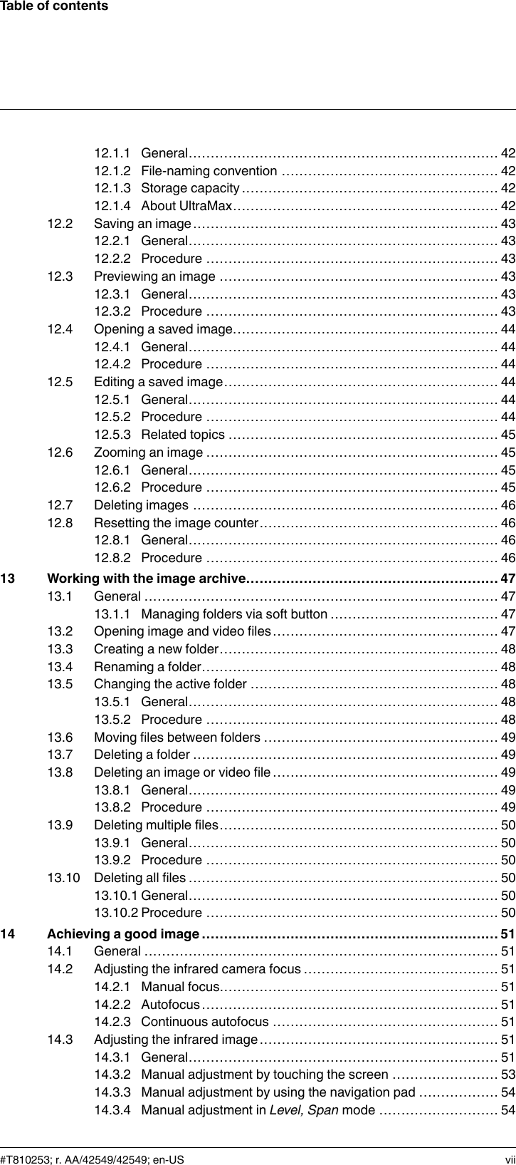 Table of contents12.1.1 General...................................................................... 4212.1.2 File-naming convention ................................................. 4212.1.3 Storage capacity .......................................................... 4212.1.4 About UltraMax............................................................ 4212.2 Saving an image..................................................................... 4312.2.1 General...................................................................... 4312.2.2 Procedure .................................................................. 4312.3 Previewing an image ............................................................... 4312.3.1 General...................................................................... 4312.3.2 Procedure .................................................................. 4312.4 Opening a saved image............................................................ 4412.4.1 General...................................................................... 4412.4.2 Procedure .................................................................. 4412.5 Editing a saved image.............................................................. 4412.5.1 General...................................................................... 4412.5.2 Procedure .................................................................. 4412.5.3 Related topics ............................................................. 4512.6 Zooming an image .................................................................. 4512.6.1 General...................................................................... 4512.6.2 Procedure .................................................................. 4512.7 Deleting images ..................................................................... 4612.8 Resetting the image counter...................................................... 4612.8.1 General...................................................................... 4612.8.2 Procedure .................................................................. 4613 Working with the image archive......................................................... 4713.1 General ................................................................................ 4713.1.1 Managing folders via soft button ...................................... 4713.2 Opening image and video files................................................... 4713.3 Creating a new folder............................................................... 4813.4 Renaming a folder................................................................... 4813.5 Changing the active folder ........................................................ 4813.5.1 General...................................................................... 4813.5.2 Procedure .................................................................. 4813.6 Moving files between folders ..................................................... 4913.7 Deleting a folder ..................................................................... 4913.8 Deleting an image or video file ................................................... 4913.8.1 General...................................................................... 4913.8.2 Procedure .................................................................. 4913.9 Deleting multiple files............................................................... 5013.9.1 General...................................................................... 5013.9.2 Procedure .................................................................. 5013.10 Deleting all files ...................................................................... 5013.10.1 General...................................................................... 5013.10.2 Procedure .................................................................. 5014 Achieving a good image ................................................................... 5114.1 General ................................................................................ 5114.2 Adjusting the infrared camera focus ............................................ 5114.2.1 Manual focus............................................................... 5114.2.2 Autofocus................................................................... 5114.2.3 Continuous autofocus ................................................... 5114.3 Adjusting the infrared image...................................................... 5114.3.1 General...................................................................... 5114.3.2 Manual adjustment by touching the screen ........................ 5314.3.3 Manual adjustment by using the navigation pad .................. 5414.3.4 Manual adjustment in Level, Span mode ........................... 54#T810253; r. AA/42549/42549; en-US vii