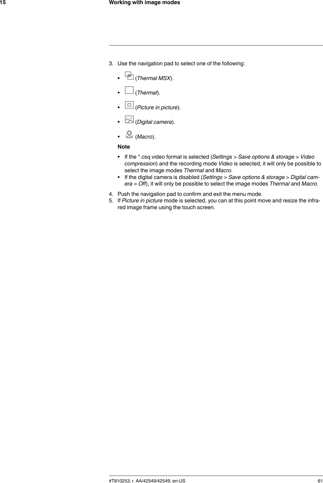 Working with image modes153. Use the navigation pad to select one of the following:•(Thermal MSX).•(Thermal).•(Picture in picture).•(Digital camera).•(Macro).Note• If the *.csq video format is selected (Settings &gt;Save options &amp; storage &gt;Videocompression) and the recording mode Video is selected, it will only be possible toselect the image modes Thermal and Macro.• If the digital camera is disabled (Settings &gt;Save options &amp; storage &gt;Digital cam-era = Off), it will only be possible to select the image modes Thermal and Macro.4. Push the navigation pad to confirm and exit the menu mode.5. If Picture in picture mode is selected, you can at this point move and resize the infra-red image frame using the touch screen.#T810253; r. AA/42549/42549; en-US 61