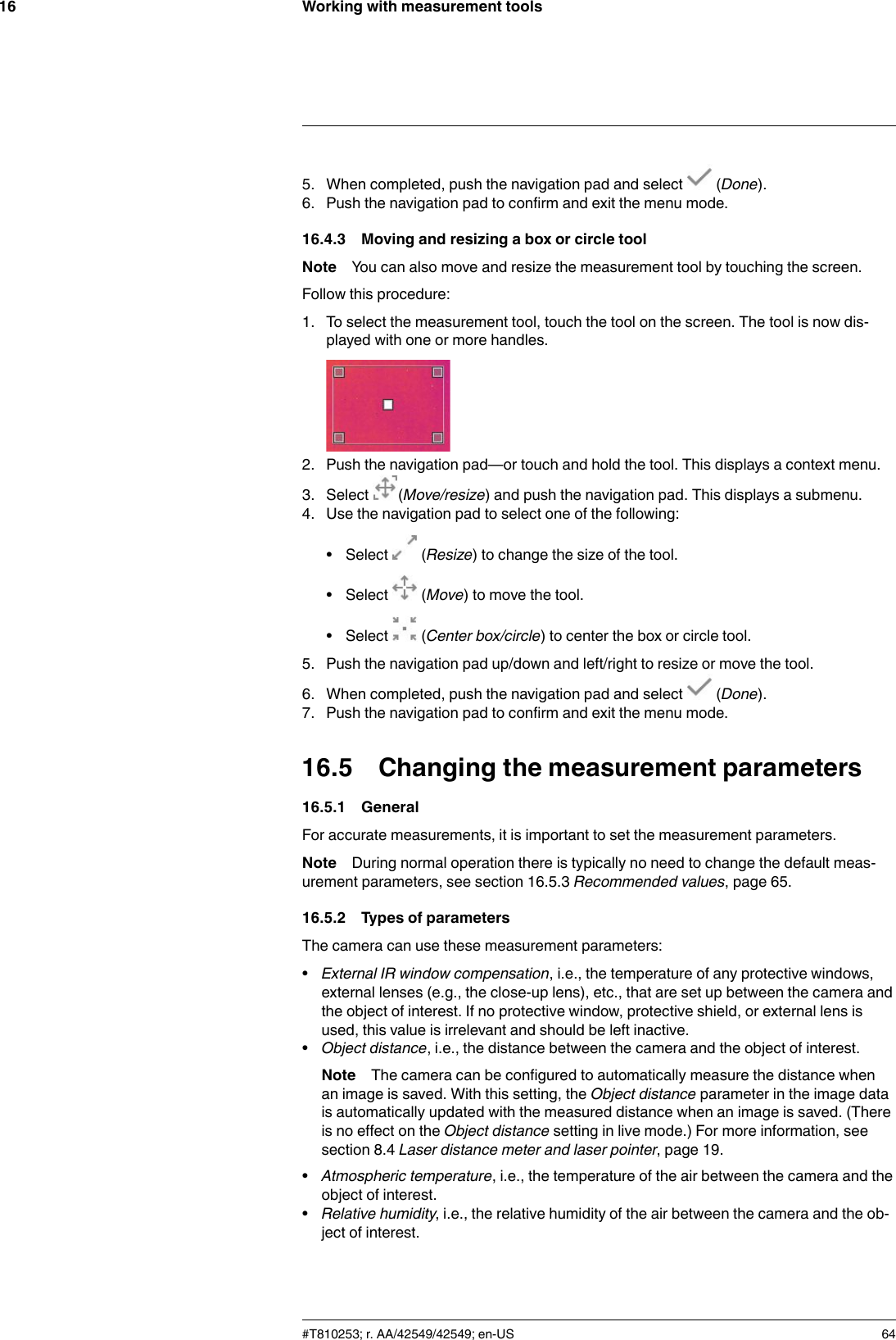 Working with measurement tools165. When completed, push the navigation pad and select (Done).6. Push the navigation pad to confirm and exit the menu mode.16.4.3 Moving and resizing a box or circle toolNote You can also move and resize the measurement tool by touching the screen.Follow this procedure:1. To select the measurement tool, touch the tool on the screen. The tool is now dis-played with one or more handles.2. Push the navigation pad—or touch and hold the tool. This displays a context menu.3. Select (Move/resize) and push the navigation pad. This displays a submenu.4. Use the navigation pad to select one of the following:• Select (Resize) to change the size of the tool.• Select (Move) to move the tool.• Select (Center box/circle) to center the box or circle tool.5. Push the navigation pad up/down and left/right to resize or move the tool.6. When completed, push the navigation pad and select (Done).7. Push the navigation pad to confirm and exit the menu mode.16.5 Changing the measurement parameters16.5.1 GeneralFor accurate measurements, it is important to set the measurement parameters.Note During normal operation there is typically no need to change the default meas-urement parameters, see section 16.5.3 Recommended values, page 65.16.5.2 Types of parametersThe camera can use these measurement parameters:•External IR window compensation, i.e., the temperature of any protective windows,external lenses (e.g., the close-up lens), etc., that are set up between the camera andthe object of interest. If no protective window, protective shield, or external lens isused, this value is irrelevant and should be left inactive.•Object distance, i.e., the distance between the camera and the object of interest.Note The camera can be configured to automatically measure the distance whenan image is saved. With this setting, the Object distance parameter in the image datais automatically updated with the measured distance when an image is saved. (Thereis no effect on the Object distance setting in live mode.) For more information, seesection 8.4 Laser distance meter and laser pointer, page 19.•Atmospheric temperature, i.e., the temperature of the air between the camera and theobject of interest.•Relative humidity, i.e., the relative humidity of the air between the camera and the ob-ject of interest.#T810253; r. AA/42549/42549; en-US 64